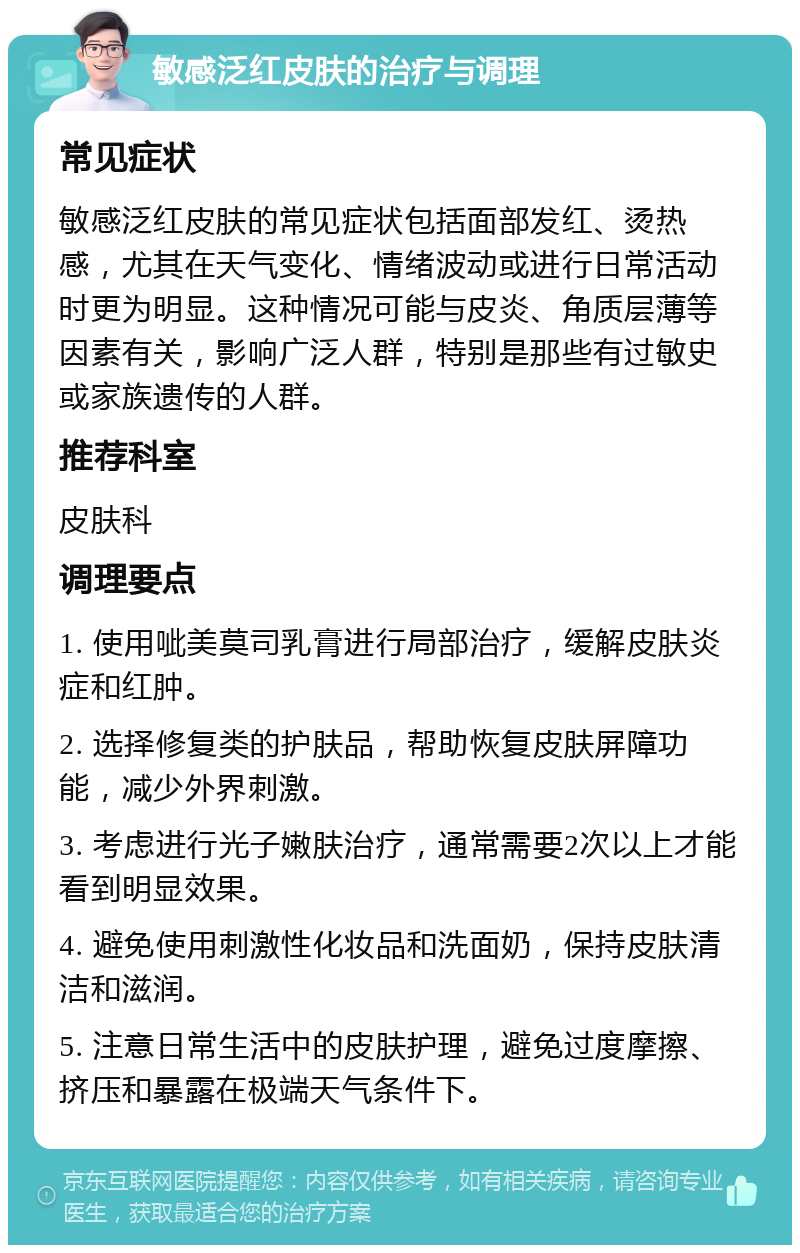 敏感泛红皮肤的治疗与调理 常见症状 敏感泛红皮肤的常见症状包括面部发红、烫热感，尤其在天气变化、情绪波动或进行日常活动时更为明显。这种情况可能与皮炎、角质层薄等因素有关，影响广泛人群，特别是那些有过敏史或家族遗传的人群。 推荐科室 皮肤科 调理要点 1. 使用呲美莫司乳膏进行局部治疗，缓解皮肤炎症和红肿。 2. 选择修复类的护肤品，帮助恢复皮肤屏障功能，减少外界刺激。 3. 考虑进行光子嫩肤治疗，通常需要2次以上才能看到明显效果。 4. 避免使用刺激性化妆品和洗面奶，保持皮肤清洁和滋润。 5. 注意日常生活中的皮肤护理，避免过度摩擦、挤压和暴露在极端天气条件下。