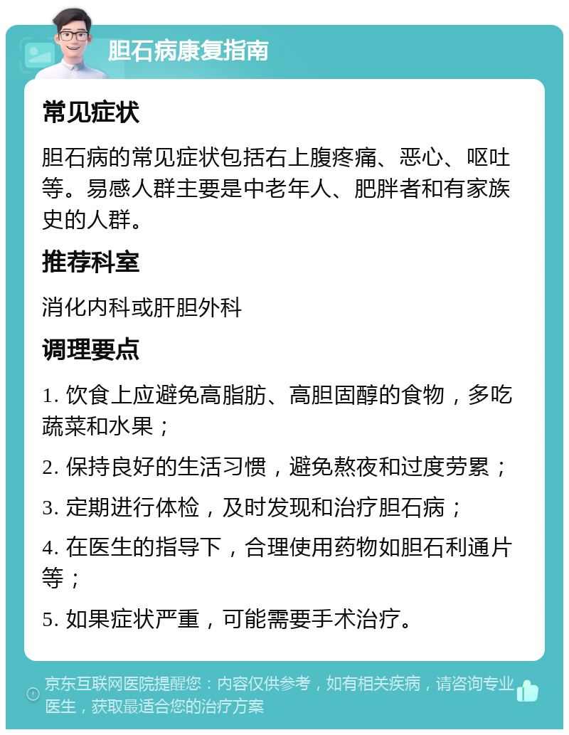 胆石病康复指南 常见症状 胆石病的常见症状包括右上腹疼痛、恶心、呕吐等。易感人群主要是中老年人、肥胖者和有家族史的人群。 推荐科室 消化内科或肝胆外科 调理要点 1. 饮食上应避免高脂肪、高胆固醇的食物，多吃蔬菜和水果； 2. 保持良好的生活习惯，避免熬夜和过度劳累； 3. 定期进行体检，及时发现和治疗胆石病； 4. 在医生的指导下，合理使用药物如胆石利通片等； 5. 如果症状严重，可能需要手术治疗。