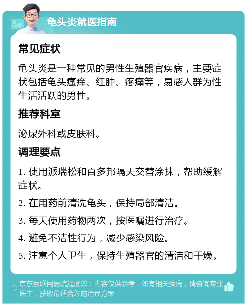 龟头炎就医指南 常见症状 龟头炎是一种常见的男性生殖器官疾病，主要症状包括龟头瘙痒、红肿、疼痛等，易感人群为性生活活跃的男性。 推荐科室 泌尿外科或皮肤科。 调理要点 1. 使用派瑞松和百多邦隔天交替涂抹，帮助缓解症状。 2. 在用药前清洗龟头，保持局部清洁。 3. 每天使用药物两次，按医嘱进行治疗。 4. 避免不洁性行为，减少感染风险。 5. 注意个人卫生，保持生殖器官的清洁和干燥。