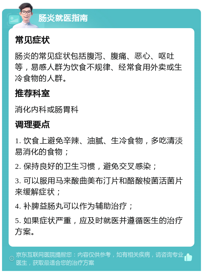 肠炎就医指南 常见症状 肠炎的常见症状包括腹泻、腹痛、恶心、呕吐等，易感人群为饮食不规律、经常食用外卖或生冷食物的人群。 推荐科室 消化内科或肠胃科 调理要点 1. 饮食上避免辛辣、油腻、生冷食物，多吃清淡易消化的食物； 2. 保持良好的卫生习惯，避免交叉感染； 3. 可以服用马来酸曲美布汀片和酪酸梭菌活菌片来缓解症状； 4. 补脾益肠丸可以作为辅助治疗； 5. 如果症状严重，应及时就医并遵循医生的治疗方案。