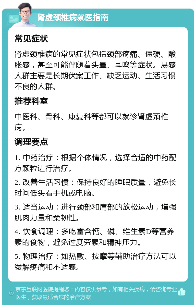 肾虚颈椎病就医指南 常见症状 肾虚颈椎病的常见症状包括颈部疼痛、僵硬、酸胀感，甚至可能伴随着头晕、耳鸣等症状。易感人群主要是长期伏案工作、缺乏运动、生活习惯不良的人群。 推荐科室 中医科、骨科、康复科等都可以就诊肾虚颈椎病。 调理要点 1. 中药治疗：根据个体情况，选择合适的中药配方颗粒进行治疗。 2. 改善生活习惯：保持良好的睡眠质量，避免长时间低头看手机或电脑。 3. 适当运动：进行颈部和肩部的放松运动，增强肌肉力量和柔韧性。 4. 饮食调理：多吃富含钙、磷、维生素D等营养素的食物，避免过度劳累和精神压力。 5. 物理治疗：如热敷、按摩等辅助治疗方法可以缓解疼痛和不适感。