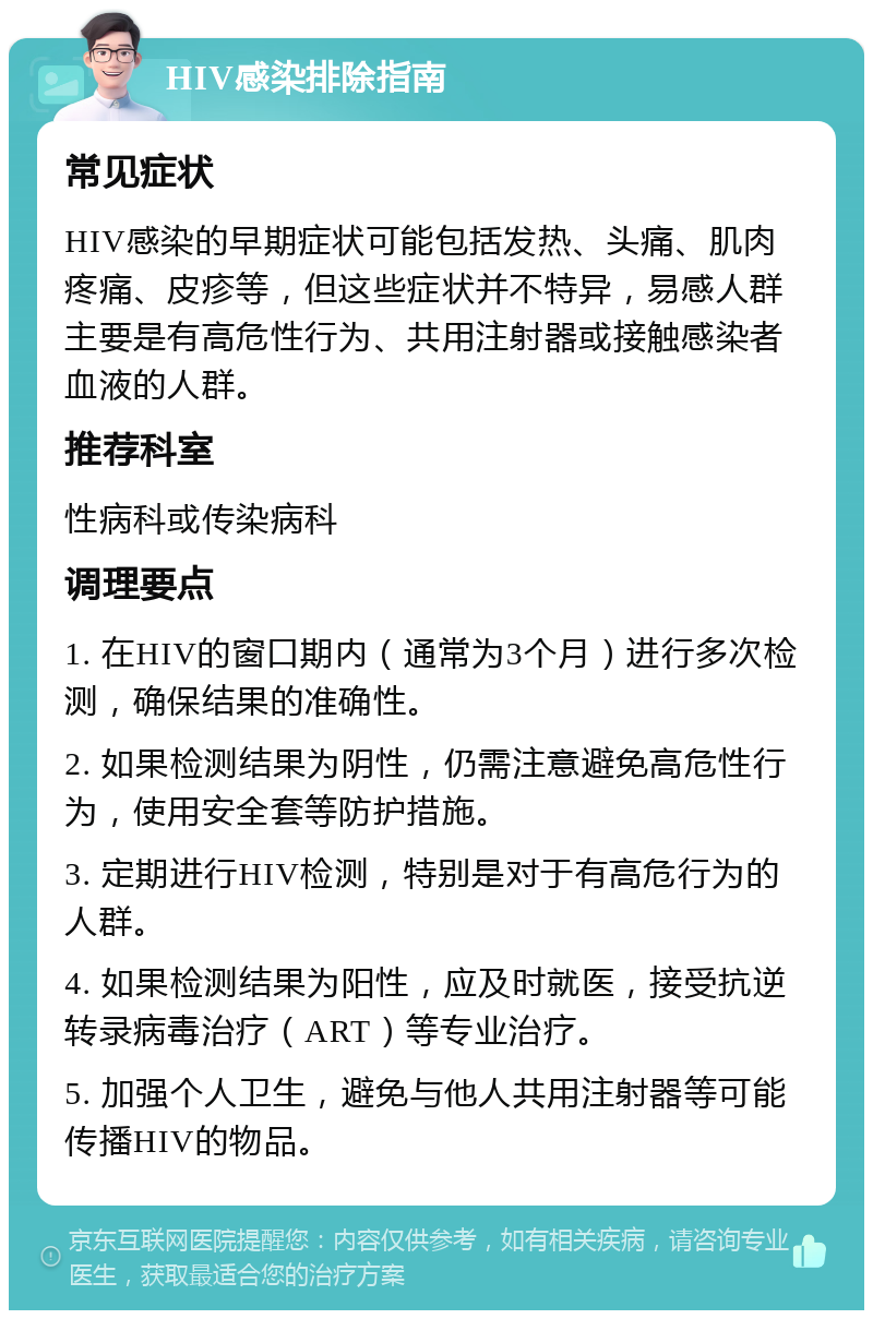 HIV感染排除指南 常见症状 HIV感染的早期症状可能包括发热、头痛、肌肉疼痛、皮疹等，但这些症状并不特异，易感人群主要是有高危性行为、共用注射器或接触感染者血液的人群。 推荐科室 性病科或传染病科 调理要点 1. 在HIV的窗口期内（通常为3个月）进行多次检测，确保结果的准确性。 2. 如果检测结果为阴性，仍需注意避免高危性行为，使用安全套等防护措施。 3. 定期进行HIV检测，特别是对于有高危行为的人群。 4. 如果检测结果为阳性，应及时就医，接受抗逆转录病毒治疗（ART）等专业治疗。 5. 加强个人卫生，避免与他人共用注射器等可能传播HIV的物品。