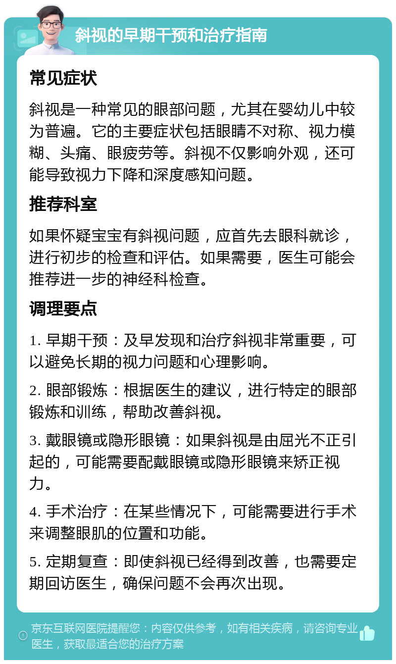 斜视的早期干预和治疗指南 常见症状 斜视是一种常见的眼部问题，尤其在婴幼儿中较为普遍。它的主要症状包括眼睛不对称、视力模糊、头痛、眼疲劳等。斜视不仅影响外观，还可能导致视力下降和深度感知问题。 推荐科室 如果怀疑宝宝有斜视问题，应首先去眼科就诊，进行初步的检查和评估。如果需要，医生可能会推荐进一步的神经科检查。 调理要点 1. 早期干预：及早发现和治疗斜视非常重要，可以避免长期的视力问题和心理影响。 2. 眼部锻炼：根据医生的建议，进行特定的眼部锻炼和训练，帮助改善斜视。 3. 戴眼镜或隐形眼镜：如果斜视是由屈光不正引起的，可能需要配戴眼镜或隐形眼镜来矫正视力。 4. 手术治疗：在某些情况下，可能需要进行手术来调整眼肌的位置和功能。 5. 定期复查：即使斜视已经得到改善，也需要定期回访医生，确保问题不会再次出现。