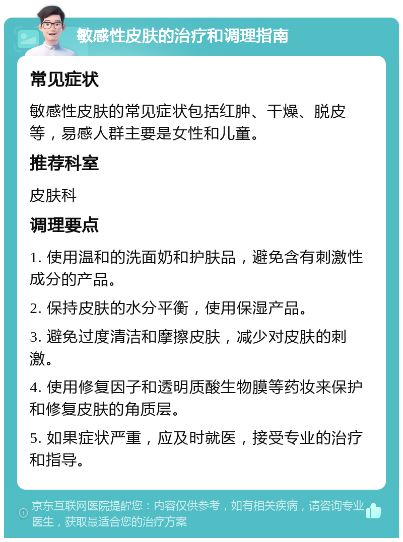 敏感性皮肤的治疗和调理指南 常见症状 敏感性皮肤的常见症状包括红肿、干燥、脱皮等，易感人群主要是女性和儿童。 推荐科室 皮肤科 调理要点 1. 使用温和的洗面奶和护肤品，避免含有刺激性成分的产品。 2. 保持皮肤的水分平衡，使用保湿产品。 3. 避免过度清洁和摩擦皮肤，减少对皮肤的刺激。 4. 使用修复因子和透明质酸生物膜等药妆来保护和修复皮肤的角质层。 5. 如果症状严重，应及时就医，接受专业的治疗和指导。