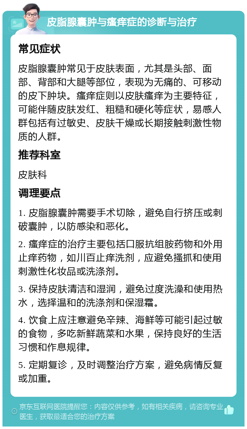 皮脂腺囊肿与瘙痒症的诊断与治疗 常见症状 皮脂腺囊肿常见于皮肤表面，尤其是头部、面部、背部和大腿等部位，表现为无痛的、可移动的皮下肿块。瘙痒症则以皮肤瘙痒为主要特征，可能伴随皮肤发红、粗糙和硬化等症状，易感人群包括有过敏史、皮肤干燥或长期接触刺激性物质的人群。 推荐科室 皮肤科 调理要点 1. 皮脂腺囊肿需要手术切除，避免自行挤压或刺破囊肿，以防感染和恶化。 2. 瘙痒症的治疗主要包括口服抗组胺药物和外用止痒药物，如川百止痒洗剂，应避免搔抓和使用刺激性化妆品或洗涤剂。 3. 保持皮肤清洁和湿润，避免过度洗澡和使用热水，选择温和的洗涤剂和保湿霜。 4. 饮食上应注意避免辛辣、海鲜等可能引起过敏的食物，多吃新鲜蔬菜和水果，保持良好的生活习惯和作息规律。 5. 定期复诊，及时调整治疗方案，避免病情反复或加重。