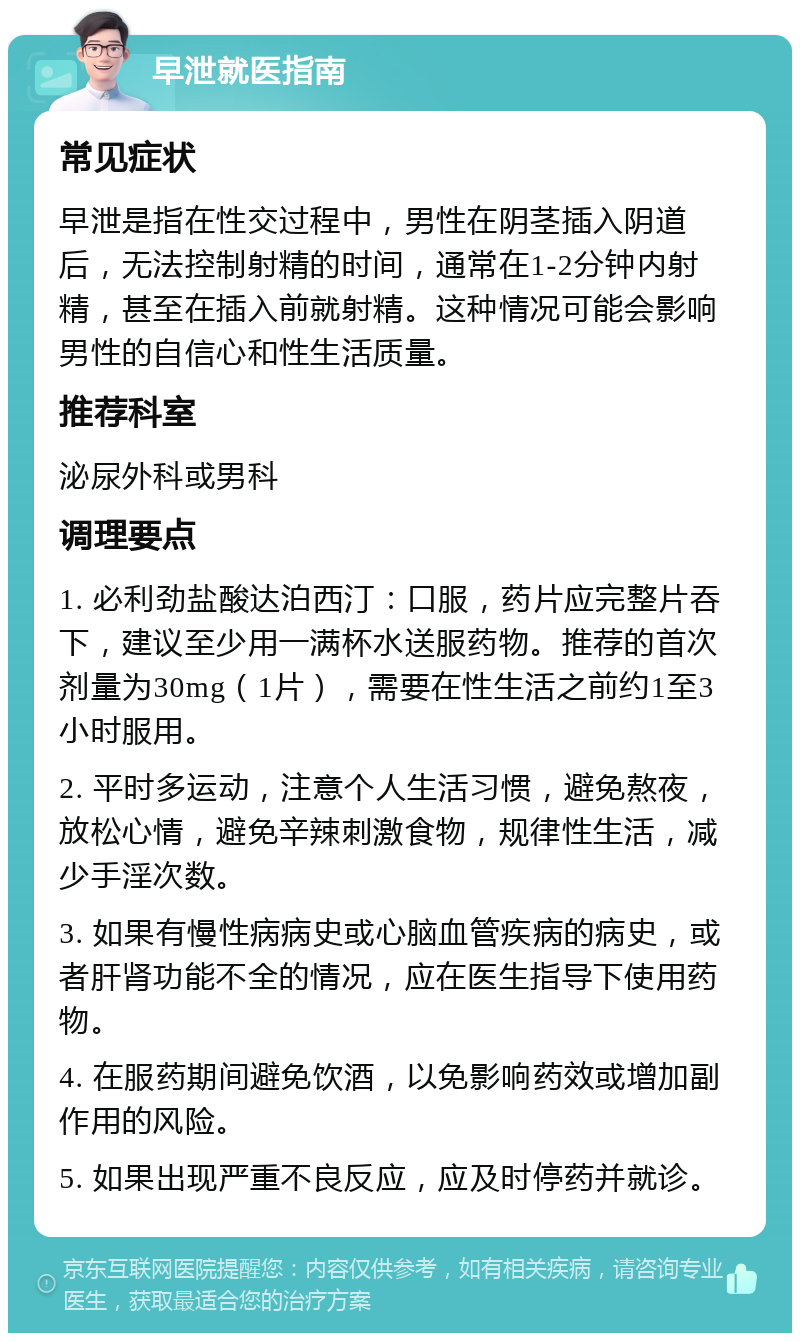 早泄就医指南 常见症状 早泄是指在性交过程中，男性在阴茎插入阴道后，无法控制射精的时间，通常在1-2分钟内射精，甚至在插入前就射精。这种情况可能会影响男性的自信心和性生活质量。 推荐科室 泌尿外科或男科 调理要点 1. 必利劲盐酸达泊西汀：口服，药片应完整片吞下，建议至少用一满杯水送服药物。推荐的首次剂量为30mg（1片），需要在性生活之前约1至3小时服用。 2. 平时多运动，注意个人生活习惯，避免熬夜，放松心情，避免辛辣刺激食物，规律性生活，减少手淫次数。 3. 如果有慢性病病史或心脑血管疾病的病史，或者肝肾功能不全的情况，应在医生指导下使用药物。 4. 在服药期间避免饮酒，以免影响药效或增加副作用的风险。 5. 如果出现严重不良反应，应及时停药并就诊。