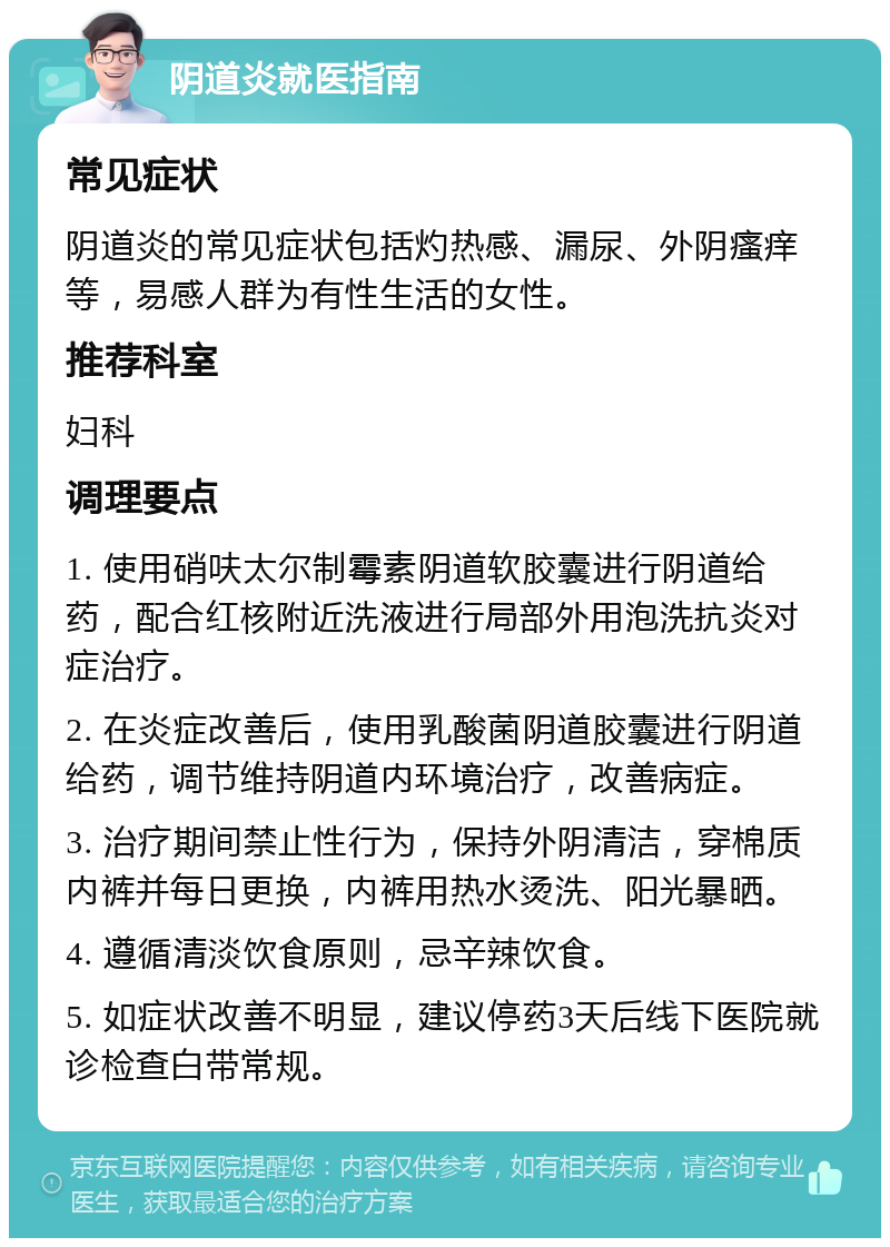 阴道炎就医指南 常见症状 阴道炎的常见症状包括灼热感、漏尿、外阴瘙痒等，易感人群为有性生活的女性。 推荐科室 妇科 调理要点 1. 使用硝呋太尔制霉素阴道软胶囊进行阴道给药，配合红核附近洗液进行局部外用泡洗抗炎对症治疗。 2. 在炎症改善后，使用乳酸菌阴道胶囊进行阴道给药，调节维持阴道内环境治疗，改善病症。 3. 治疗期间禁止性行为，保持外阴清洁，穿棉质内裤并每日更换，内裤用热水烫洗、阳光暴晒。 4. 遵循清淡饮食原则，忌辛辣饮食。 5. 如症状改善不明显，建议停药3天后线下医院就诊检查白带常规。