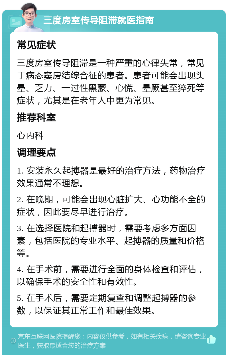 三度房室传导阻滞就医指南 常见症状 三度房室传导阻滞是一种严重的心律失常，常见于病态窦房结综合征的患者。患者可能会出现头晕、乏力、一过性黑蒙、心慌、晕厥甚至猝死等症状，尤其是在老年人中更为常见。 推荐科室 心内科 调理要点 1. 安装永久起搏器是最好的治疗方法，药物治疗效果通常不理想。 2. 在晚期，可能会出现心脏扩大、心功能不全的症状，因此要尽早进行治疗。 3. 在选择医院和起搏器时，需要考虑多方面因素，包括医院的专业水平、起搏器的质量和价格等。 4. 在手术前，需要进行全面的身体检查和评估，以确保手术的安全性和有效性。 5. 在手术后，需要定期复查和调整起搏器的参数，以保证其正常工作和最佳效果。