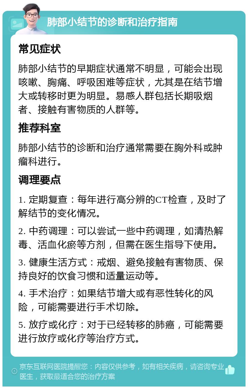 肺部小结节的诊断和治疗指南 常见症状 肺部小结节的早期症状通常不明显，可能会出现咳嗽、胸痛、呼吸困难等症状，尤其是在结节增大或转移时更为明显。易感人群包括长期吸烟者、接触有害物质的人群等。 推荐科室 肺部小结节的诊断和治疗通常需要在胸外科或肿瘤科进行。 调理要点 1. 定期复查：每年进行高分辨的CT检查，及时了解结节的变化情况。 2. 中药调理：可以尝试一些中药调理，如清热解毒、活血化瘀等方剂，但需在医生指导下使用。 3. 健康生活方式：戒烟、避免接触有害物质、保持良好的饮食习惯和适量运动等。 4. 手术治疗：如果结节增大或有恶性转化的风险，可能需要进行手术切除。 5. 放疗或化疗：对于已经转移的肺癌，可能需要进行放疗或化疗等治疗方式。