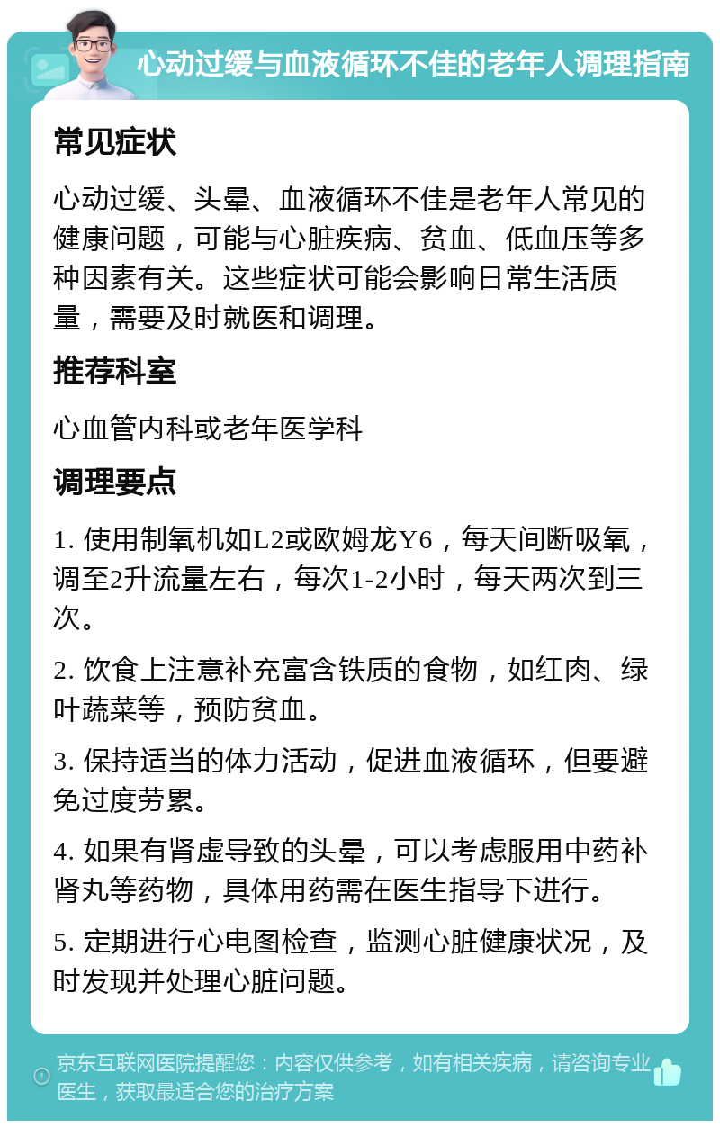 心动过缓与血液循环不佳的老年人调理指南 常见症状 心动过缓、头晕、血液循环不佳是老年人常见的健康问题，可能与心脏疾病、贫血、低血压等多种因素有关。这些症状可能会影响日常生活质量，需要及时就医和调理。 推荐科室 心血管内科或老年医学科 调理要点 1. 使用制氧机如L2或欧姆龙Y6，每天间断吸氧，调至2升流量左右，每次1-2小时，每天两次到三次。 2. 饮食上注意补充富含铁质的食物，如红肉、绿叶蔬菜等，预防贫血。 3. 保持适当的体力活动，促进血液循环，但要避免过度劳累。 4. 如果有肾虚导致的头晕，可以考虑服用中药补肾丸等药物，具体用药需在医生指导下进行。 5. 定期进行心电图检查，监测心脏健康状况，及时发现并处理心脏问题。