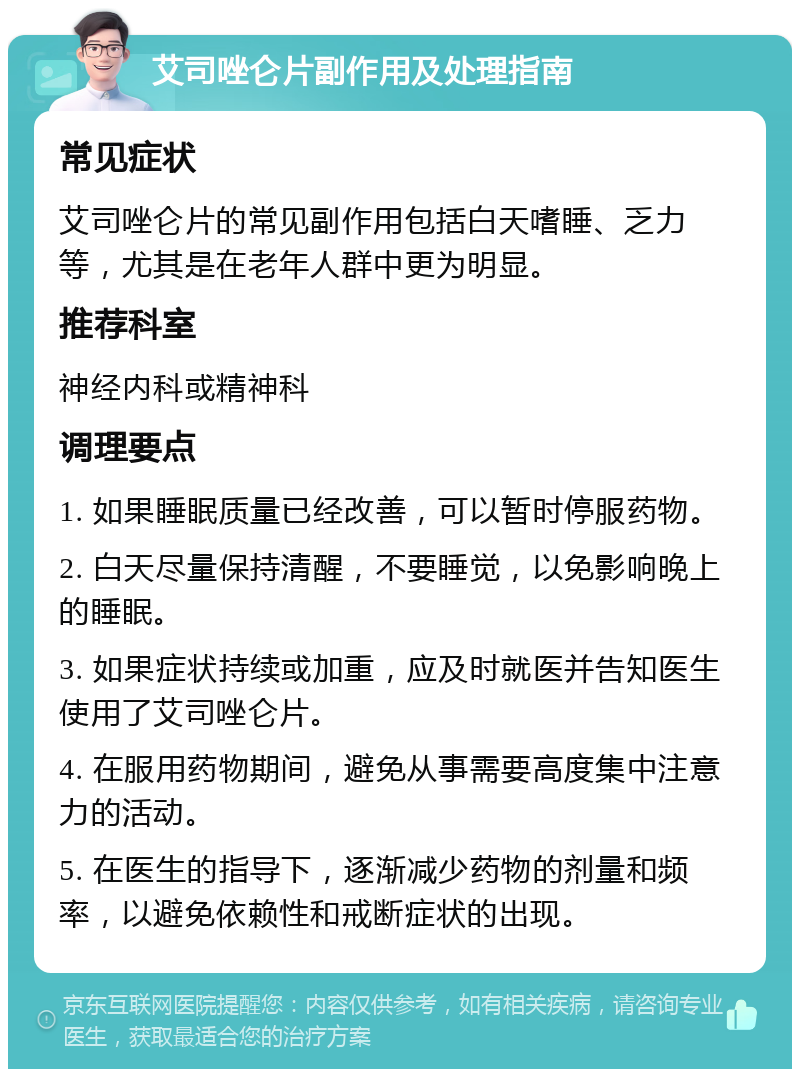 艾司唑仑片副作用及处理指南 常见症状 艾司唑仑片的常见副作用包括白天嗜睡、乏力等，尤其是在老年人群中更为明显。 推荐科室 神经内科或精神科 调理要点 1. 如果睡眠质量已经改善，可以暂时停服药物。 2. 白天尽量保持清醒，不要睡觉，以免影响晚上的睡眠。 3. 如果症状持续或加重，应及时就医并告知医生使用了艾司唑仑片。 4. 在服用药物期间，避免从事需要高度集中注意力的活动。 5. 在医生的指导下，逐渐减少药物的剂量和频率，以避免依赖性和戒断症状的出现。