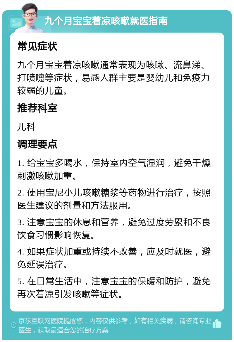 九个月宝宝着凉咳嗽就医指南 常见症状 九个月宝宝着凉咳嗽通常表现为咳嗽、流鼻涕、打喷嚏等症状，易感人群主要是婴幼儿和免疫力较弱的儿童。 推荐科室 儿科 调理要点 1. 给宝宝多喝水，保持室内空气湿润，避免干燥刺激咳嗽加重。 2. 使用宝尼小儿咳嗽糖浆等药物进行治疗，按照医生建议的剂量和方法服用。 3. 注意宝宝的休息和营养，避免过度劳累和不良饮食习惯影响恢复。 4. 如果症状加重或持续不改善，应及时就医，避免延误治疗。 5. 在日常生活中，注意宝宝的保暖和防护，避免再次着凉引发咳嗽等症状。