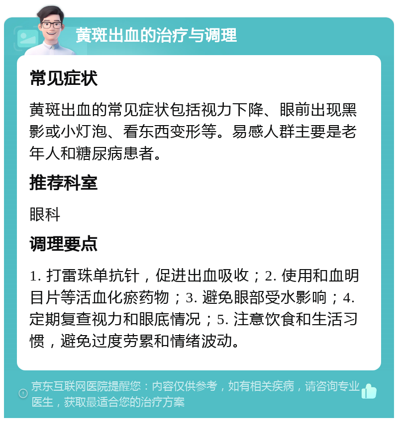 黄斑出血的治疗与调理 常见症状 黄斑出血的常见症状包括视力下降、眼前出现黑影或小灯泡、看东西变形等。易感人群主要是老年人和糖尿病患者。 推荐科室 眼科 调理要点 1. 打雷珠单抗针，促进出血吸收；2. 使用和血明目片等活血化瘀药物；3. 避免眼部受水影响；4. 定期复查视力和眼底情况；5. 注意饮食和生活习惯，避免过度劳累和情绪波动。