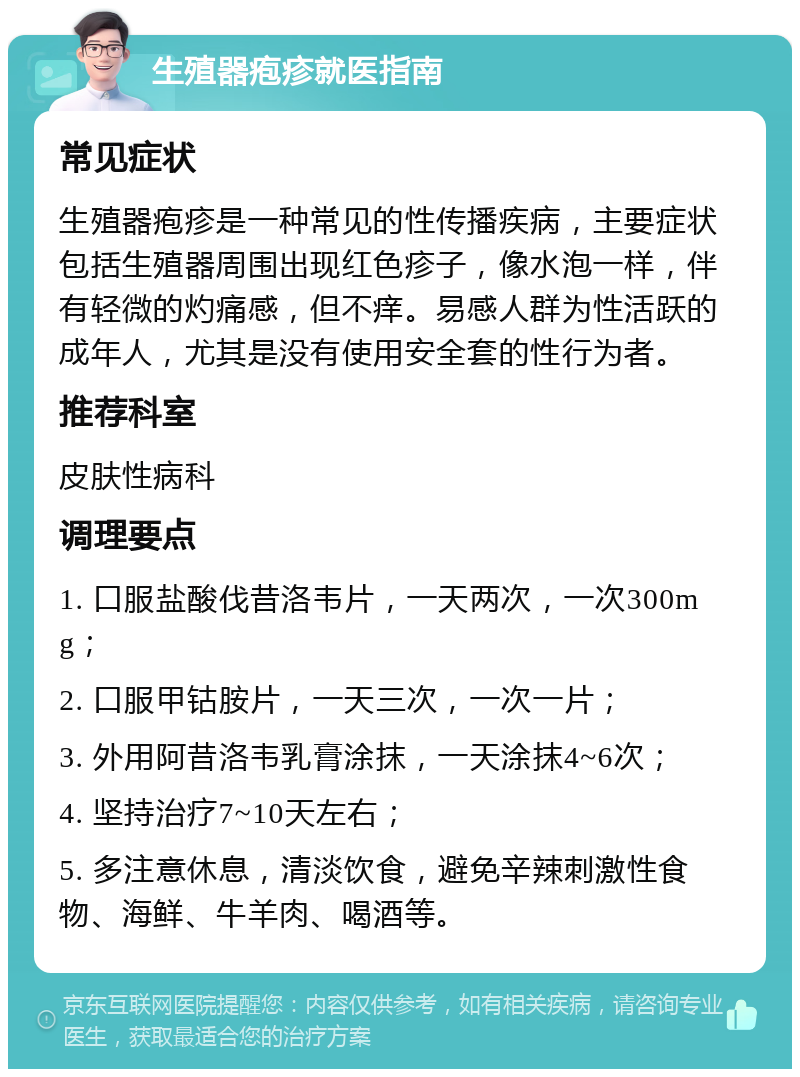 生殖器疱疹就医指南 常见症状 生殖器疱疹是一种常见的性传播疾病，主要症状包括生殖器周围出现红色疹子，像水泡一样，伴有轻微的灼痛感，但不痒。易感人群为性活跃的成年人，尤其是没有使用安全套的性行为者。 推荐科室 皮肤性病科 调理要点 1. 口服盐酸伐昔洛韦片，一天两次，一次300mg； 2. 口服甲钴胺片，一天三次，一次一片； 3. 外用阿昔洛韦乳膏涂抹，一天涂抹4~6次； 4. 坚持治疗7~10天左右； 5. 多注意休息，清淡饮食，避免辛辣刺激性食物、海鲜、牛羊肉、喝酒等。