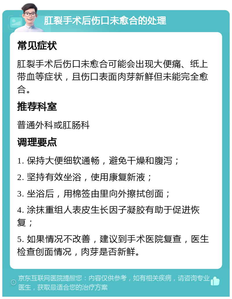 肛裂手术后伤口未愈合的处理 常见症状 肛裂手术后伤口未愈合可能会出现大便痛、纸上带血等症状，且伤口表面肉芽新鲜但未能完全愈合。 推荐科室 普通外科或肛肠科 调理要点 1. 保持大便细软通畅，避免干燥和腹泻； 2. 坚持有效坐浴，使用康复新液； 3. 坐浴后，用棉签由里向外擦拭创面； 4. 涂抹重组人表皮生长因子凝胶有助于促进恢复； 5. 如果情况不改善，建议到手术医院复查，医生检查创面情况，肉芽是否新鲜。