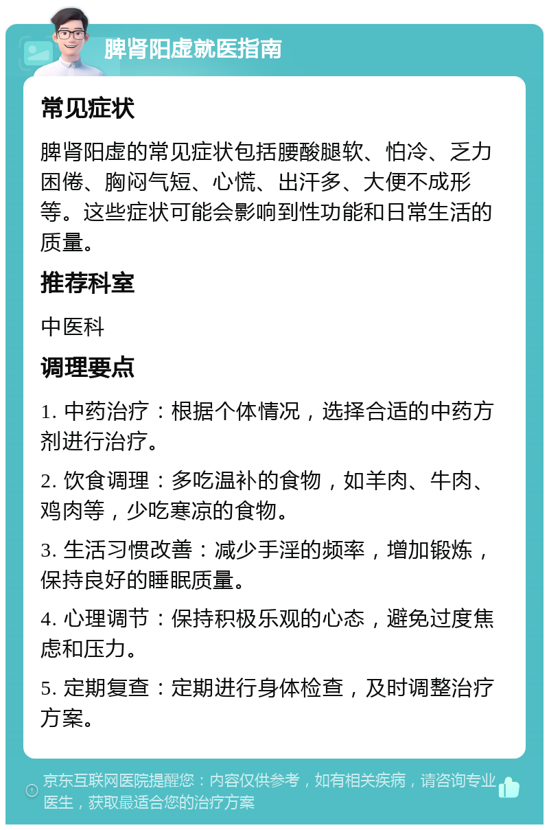 脾肾阳虚就医指南 常见症状 脾肾阳虚的常见症状包括腰酸腿软、怕冷、乏力困倦、胸闷气短、心慌、出汗多、大便不成形等。这些症状可能会影响到性功能和日常生活的质量。 推荐科室 中医科 调理要点 1. 中药治疗：根据个体情况，选择合适的中药方剂进行治疗。 2. 饮食调理：多吃温补的食物，如羊肉、牛肉、鸡肉等，少吃寒凉的食物。 3. 生活习惯改善：减少手淫的频率，增加锻炼，保持良好的睡眠质量。 4. 心理调节：保持积极乐观的心态，避免过度焦虑和压力。 5. 定期复查：定期进行身体检查，及时调整治疗方案。