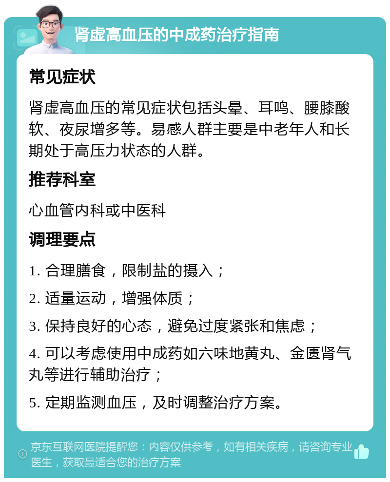 肾虚高血压的中成药治疗指南 常见症状 肾虚高血压的常见症状包括头晕、耳鸣、腰膝酸软、夜尿增多等。易感人群主要是中老年人和长期处于高压力状态的人群。 推荐科室 心血管内科或中医科 调理要点 1. 合理膳食，限制盐的摄入； 2. 适量运动，增强体质； 3. 保持良好的心态，避免过度紧张和焦虑； 4. 可以考虑使用中成药如六味地黄丸、金匮肾气丸等进行辅助治疗； 5. 定期监测血压，及时调整治疗方案。