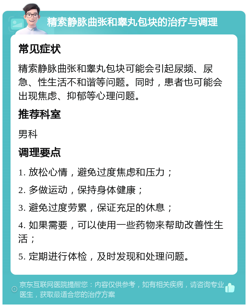 精索静脉曲张和睾丸包块的治疗与调理 常见症状 精索静脉曲张和睾丸包块可能会引起尿频、尿急、性生活不和谐等问题。同时，患者也可能会出现焦虑、抑郁等心理问题。 推荐科室 男科 调理要点 1. 放松心情，避免过度焦虑和压力； 2. 多做运动，保持身体健康； 3. 避免过度劳累，保证充足的休息； 4. 如果需要，可以使用一些药物来帮助改善性生活； 5. 定期进行体检，及时发现和处理问题。