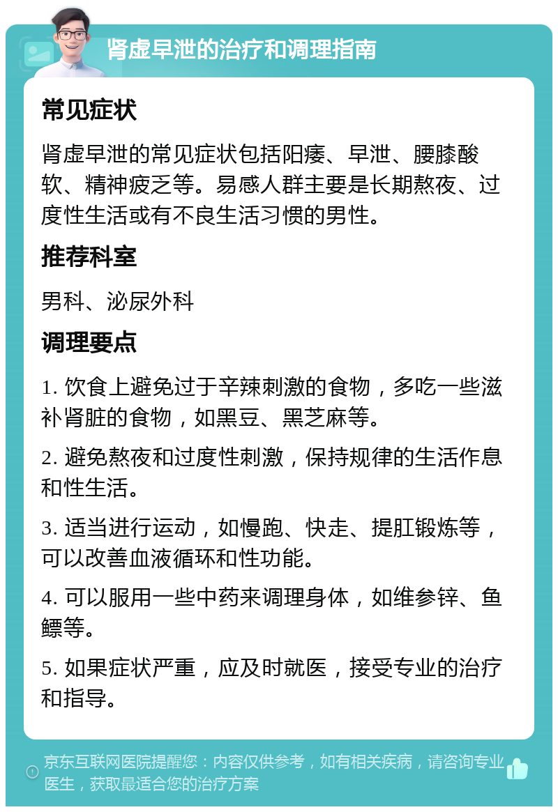 肾虚早泄的治疗和调理指南 常见症状 肾虚早泄的常见症状包括阳痿、早泄、腰膝酸软、精神疲乏等。易感人群主要是长期熬夜、过度性生活或有不良生活习惯的男性。 推荐科室 男科、泌尿外科 调理要点 1. 饮食上避免过于辛辣刺激的食物，多吃一些滋补肾脏的食物，如黑豆、黑芝麻等。 2. 避免熬夜和过度性刺激，保持规律的生活作息和性生活。 3. 适当进行运动，如慢跑、快走、提肛锻炼等，可以改善血液循环和性功能。 4. 可以服用一些中药来调理身体，如维参锌、鱼鳔等。 5. 如果症状严重，应及时就医，接受专业的治疗和指导。