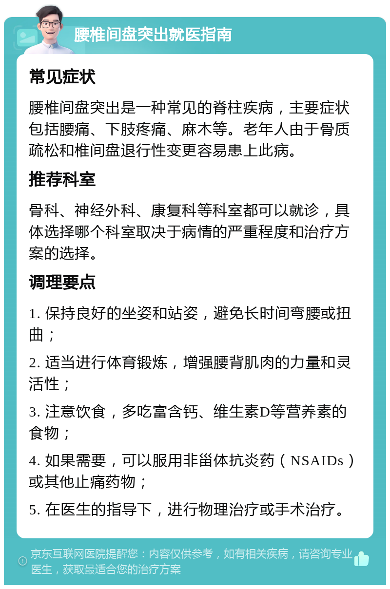 腰椎间盘突出就医指南 常见症状 腰椎间盘突出是一种常见的脊柱疾病，主要症状包括腰痛、下肢疼痛、麻木等。老年人由于骨质疏松和椎间盘退行性变更容易患上此病。 推荐科室 骨科、神经外科、康复科等科室都可以就诊，具体选择哪个科室取决于病情的严重程度和治疗方案的选择。 调理要点 1. 保持良好的坐姿和站姿，避免长时间弯腰或扭曲； 2. 适当进行体育锻炼，增强腰背肌肉的力量和灵活性； 3. 注意饮食，多吃富含钙、维生素D等营养素的食物； 4. 如果需要，可以服用非甾体抗炎药（NSAIDs）或其他止痛药物； 5. 在医生的指导下，进行物理治疗或手术治疗。