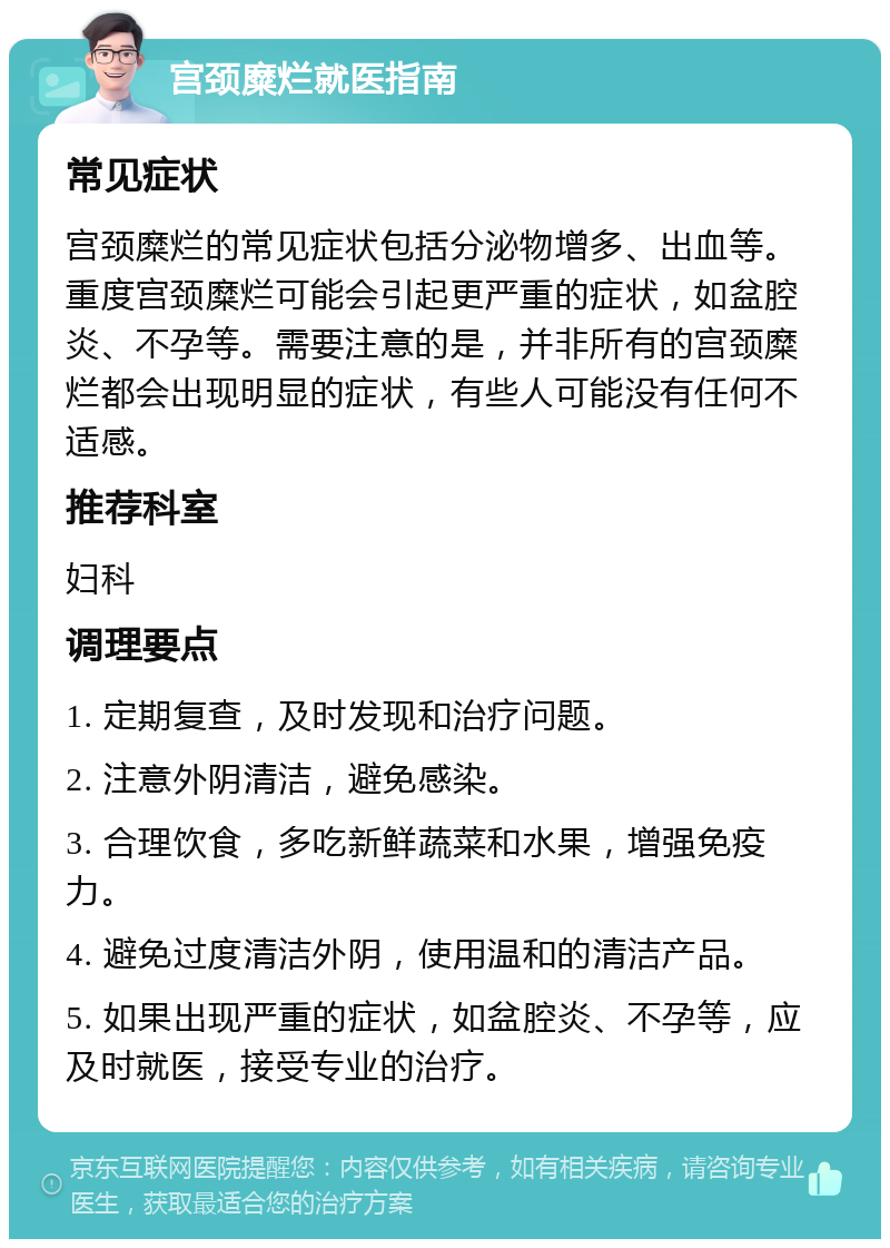 宫颈糜烂就医指南 常见症状 宫颈糜烂的常见症状包括分泌物增多、出血等。重度宫颈糜烂可能会引起更严重的症状，如盆腔炎、不孕等。需要注意的是，并非所有的宫颈糜烂都会出现明显的症状，有些人可能没有任何不适感。 推荐科室 妇科 调理要点 1. 定期复查，及时发现和治疗问题。 2. 注意外阴清洁，避免感染。 3. 合理饮食，多吃新鲜蔬菜和水果，增强免疫力。 4. 避免过度清洁外阴，使用温和的清洁产品。 5. 如果出现严重的症状，如盆腔炎、不孕等，应及时就医，接受专业的治疗。