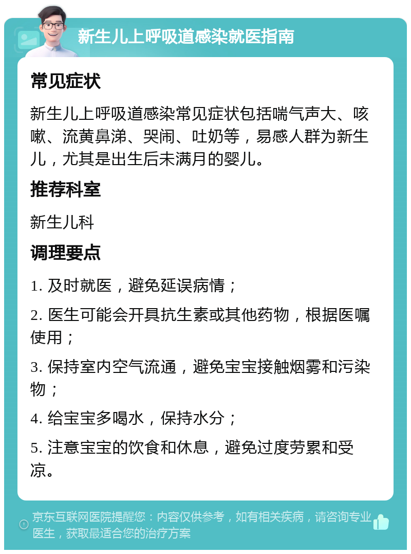 新生儿上呼吸道感染就医指南 常见症状 新生儿上呼吸道感染常见症状包括喘气声大、咳嗽、流黄鼻涕、哭闹、吐奶等，易感人群为新生儿，尤其是出生后未满月的婴儿。 推荐科室 新生儿科 调理要点 1. 及时就医，避免延误病情； 2. 医生可能会开具抗生素或其他药物，根据医嘱使用； 3. 保持室内空气流通，避免宝宝接触烟雾和污染物； 4. 给宝宝多喝水，保持水分； 5. 注意宝宝的饮食和休息，避免过度劳累和受凉。