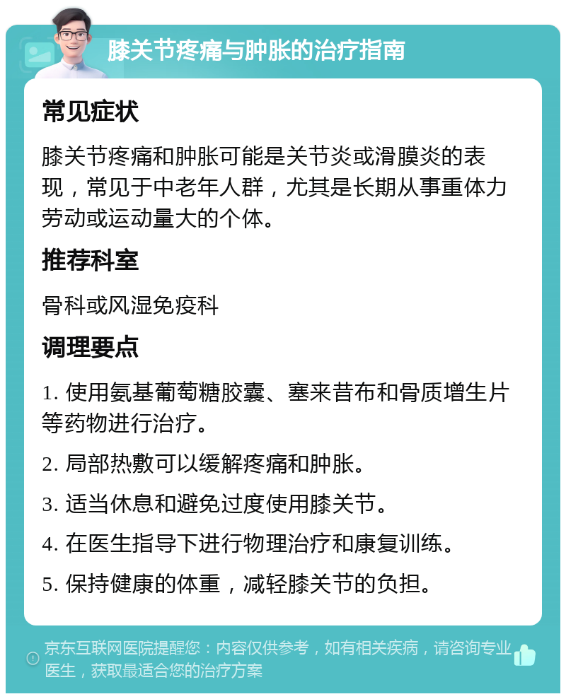 膝关节疼痛与肿胀的治疗指南 常见症状 膝关节疼痛和肿胀可能是关节炎或滑膜炎的表现，常见于中老年人群，尤其是长期从事重体力劳动或运动量大的个体。 推荐科室 骨科或风湿免疫科 调理要点 1. 使用氨基葡萄糖胶囊、塞来昔布和骨质增生片等药物进行治疗。 2. 局部热敷可以缓解疼痛和肿胀。 3. 适当休息和避免过度使用膝关节。 4. 在医生指导下进行物理治疗和康复训练。 5. 保持健康的体重，减轻膝关节的负担。