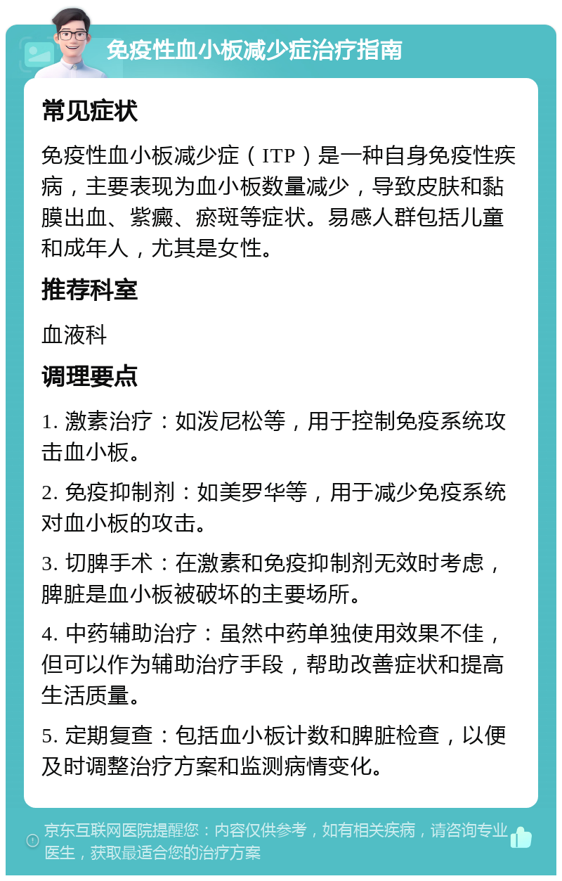 免疫性血小板减少症治疗指南 常见症状 免疫性血小板减少症（ITP）是一种自身免疫性疾病，主要表现为血小板数量减少，导致皮肤和黏膜出血、紫癜、瘀斑等症状。易感人群包括儿童和成年人，尤其是女性。 推荐科室 血液科 调理要点 1. 激素治疗：如泼尼松等，用于控制免疫系统攻击血小板。 2. 免疫抑制剂：如美罗华等，用于减少免疫系统对血小板的攻击。 3. 切脾手术：在激素和免疫抑制剂无效时考虑，脾脏是血小板被破坏的主要场所。 4. 中药辅助治疗：虽然中药单独使用效果不佳，但可以作为辅助治疗手段，帮助改善症状和提高生活质量。 5. 定期复查：包括血小板计数和脾脏检查，以便及时调整治疗方案和监测病情变化。