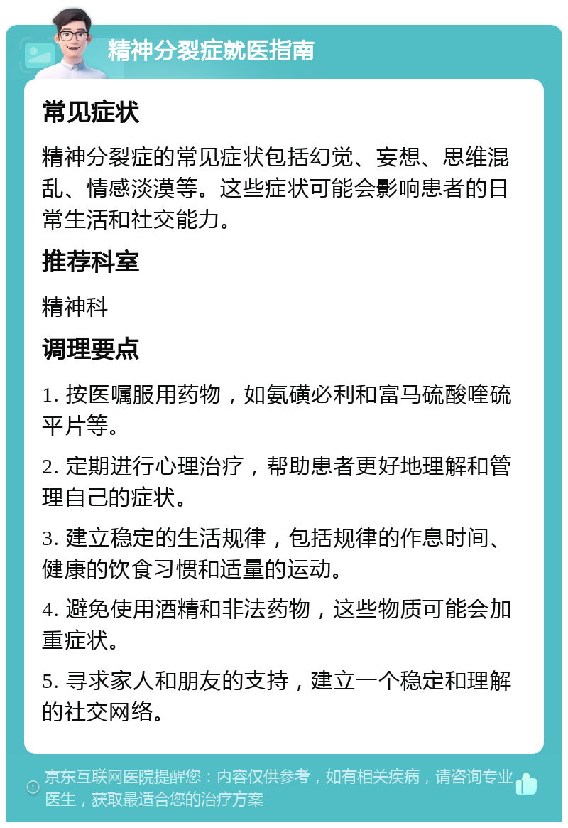 精神分裂症就医指南 常见症状 精神分裂症的常见症状包括幻觉、妄想、思维混乱、情感淡漠等。这些症状可能会影响患者的日常生活和社交能力。 推荐科室 精神科 调理要点 1. 按医嘱服用药物，如氨磺必利和富马硫酸喹硫平片等。 2. 定期进行心理治疗，帮助患者更好地理解和管理自己的症状。 3. 建立稳定的生活规律，包括规律的作息时间、健康的饮食习惯和适量的运动。 4. 避免使用酒精和非法药物，这些物质可能会加重症状。 5. 寻求家人和朋友的支持，建立一个稳定和理解的社交网络。