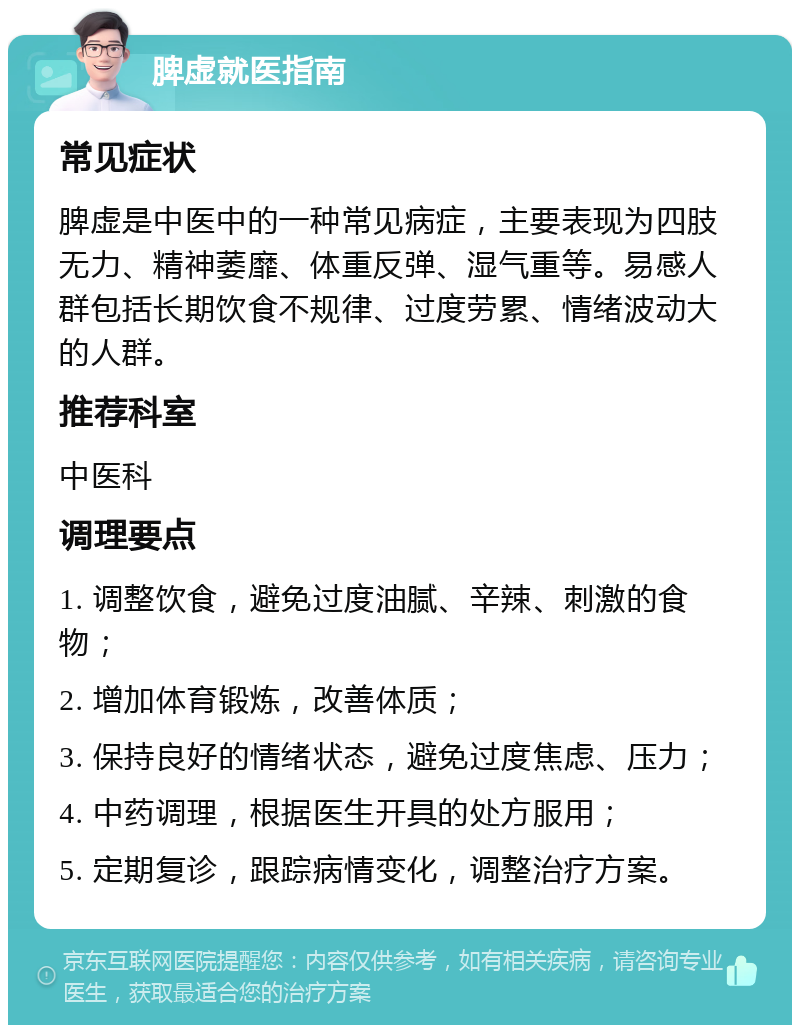 脾虚就医指南 常见症状 脾虚是中医中的一种常见病症，主要表现为四肢无力、精神萎靡、体重反弹、湿气重等。易感人群包括长期饮食不规律、过度劳累、情绪波动大的人群。 推荐科室 中医科 调理要点 1. 调整饮食，避免过度油腻、辛辣、刺激的食物； 2. 增加体育锻炼，改善体质； 3. 保持良好的情绪状态，避免过度焦虑、压力； 4. 中药调理，根据医生开具的处方服用； 5. 定期复诊，跟踪病情变化，调整治疗方案。