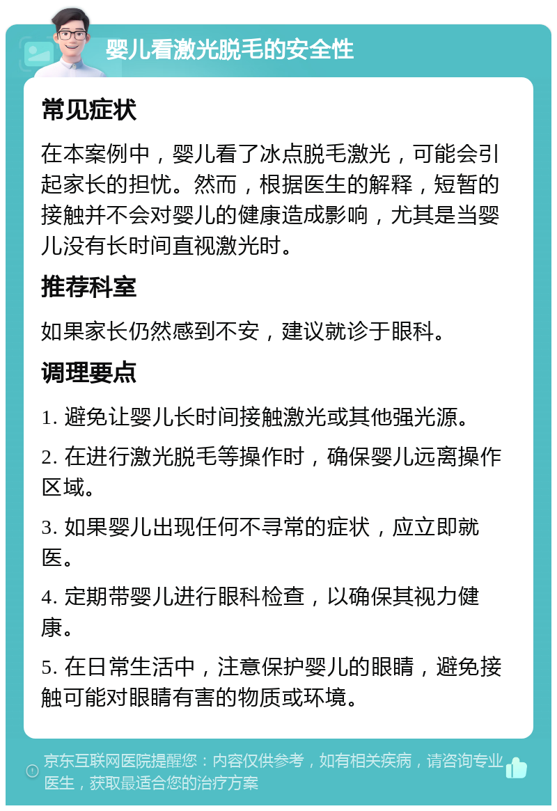 婴儿看激光脱毛的安全性 常见症状 在本案例中，婴儿看了冰点脱毛激光，可能会引起家长的担忧。然而，根据医生的解释，短暂的接触并不会对婴儿的健康造成影响，尤其是当婴儿没有长时间直视激光时。 推荐科室 如果家长仍然感到不安，建议就诊于眼科。 调理要点 1. 避免让婴儿长时间接触激光或其他强光源。 2. 在进行激光脱毛等操作时，确保婴儿远离操作区域。 3. 如果婴儿出现任何不寻常的症状，应立即就医。 4. 定期带婴儿进行眼科检查，以确保其视力健康。 5. 在日常生活中，注意保护婴儿的眼睛，避免接触可能对眼睛有害的物质或环境。