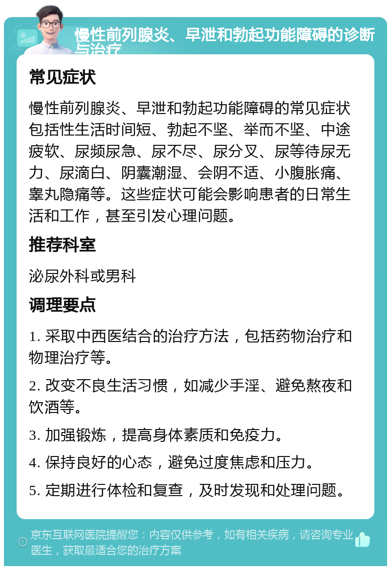 慢性前列腺炎、早泄和勃起功能障碍的诊断与治疗 常见症状 慢性前列腺炎、早泄和勃起功能障碍的常见症状包括性生活时间短、勃起不坚、举而不坚、中途疲软、尿频尿急、尿不尽、尿分叉、尿等待尿无力、尿滴白、阴囊潮湿、会阴不适、小腹胀痛、睾丸隐痛等。这些症状可能会影响患者的日常生活和工作，甚至引发心理问题。 推荐科室 泌尿外科或男科 调理要点 1. 采取中西医结合的治疗方法，包括药物治疗和物理治疗等。 2. 改变不良生活习惯，如减少手淫、避免熬夜和饮酒等。 3. 加强锻炼，提高身体素质和免疫力。 4. 保持良好的心态，避免过度焦虑和压力。 5. 定期进行体检和复查，及时发现和处理问题。