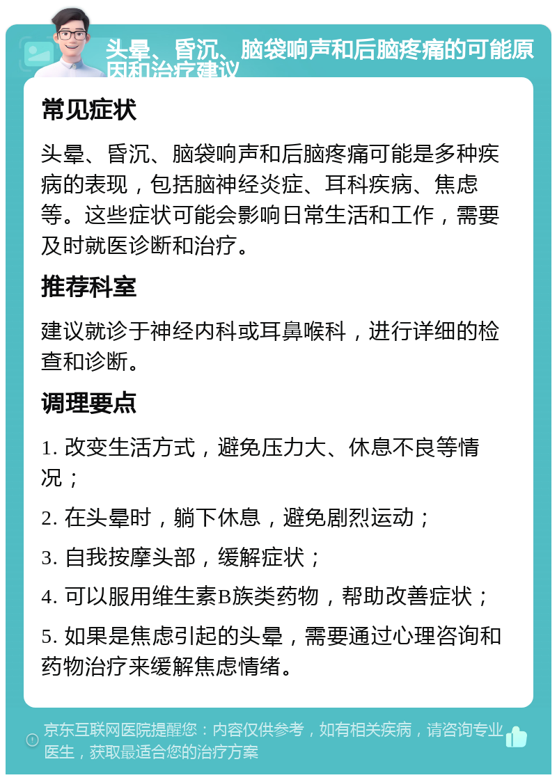 头晕、昏沉、脑袋响声和后脑疼痛的可能原因和治疗建议 常见症状 头晕、昏沉、脑袋响声和后脑疼痛可能是多种疾病的表现，包括脑神经炎症、耳科疾病、焦虑等。这些症状可能会影响日常生活和工作，需要及时就医诊断和治疗。 推荐科室 建议就诊于神经内科或耳鼻喉科，进行详细的检查和诊断。 调理要点 1. 改变生活方式，避免压力大、休息不良等情况； 2. 在头晕时，躺下休息，避免剧烈运动； 3. 自我按摩头部，缓解症状； 4. 可以服用维生素B族类药物，帮助改善症状； 5. 如果是焦虑引起的头晕，需要通过心理咨询和药物治疗来缓解焦虑情绪。