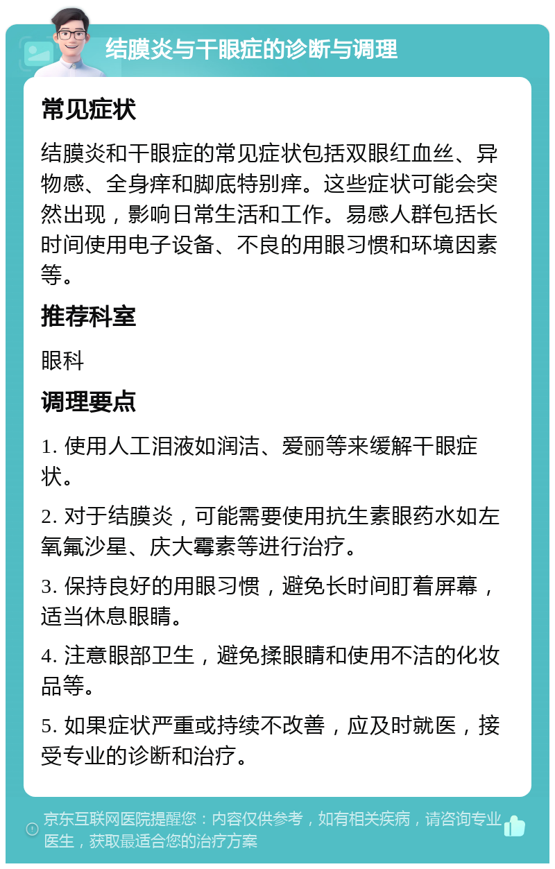 结膜炎与干眼症的诊断与调理 常见症状 结膜炎和干眼症的常见症状包括双眼红血丝、异物感、全身痒和脚底特别痒。这些症状可能会突然出现，影响日常生活和工作。易感人群包括长时间使用电子设备、不良的用眼习惯和环境因素等。 推荐科室 眼科 调理要点 1. 使用人工泪液如润洁、爱丽等来缓解干眼症状。 2. 对于结膜炎，可能需要使用抗生素眼药水如左氧氟沙星、庆大霉素等进行治疗。 3. 保持良好的用眼习惯，避免长时间盯着屏幕，适当休息眼睛。 4. 注意眼部卫生，避免揉眼睛和使用不洁的化妆品等。 5. 如果症状严重或持续不改善，应及时就医，接受专业的诊断和治疗。