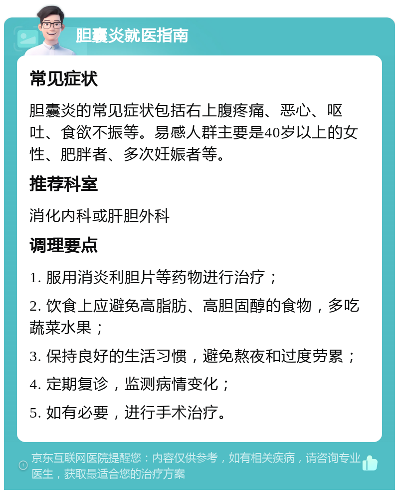 胆囊炎就医指南 常见症状 胆囊炎的常见症状包括右上腹疼痛、恶心、呕吐、食欲不振等。易感人群主要是40岁以上的女性、肥胖者、多次妊娠者等。 推荐科室 消化内科或肝胆外科 调理要点 1. 服用消炎利胆片等药物进行治疗； 2. 饮食上应避免高脂肪、高胆固醇的食物，多吃蔬菜水果； 3. 保持良好的生活习惯，避免熬夜和过度劳累； 4. 定期复诊，监测病情变化； 5. 如有必要，进行手术治疗。