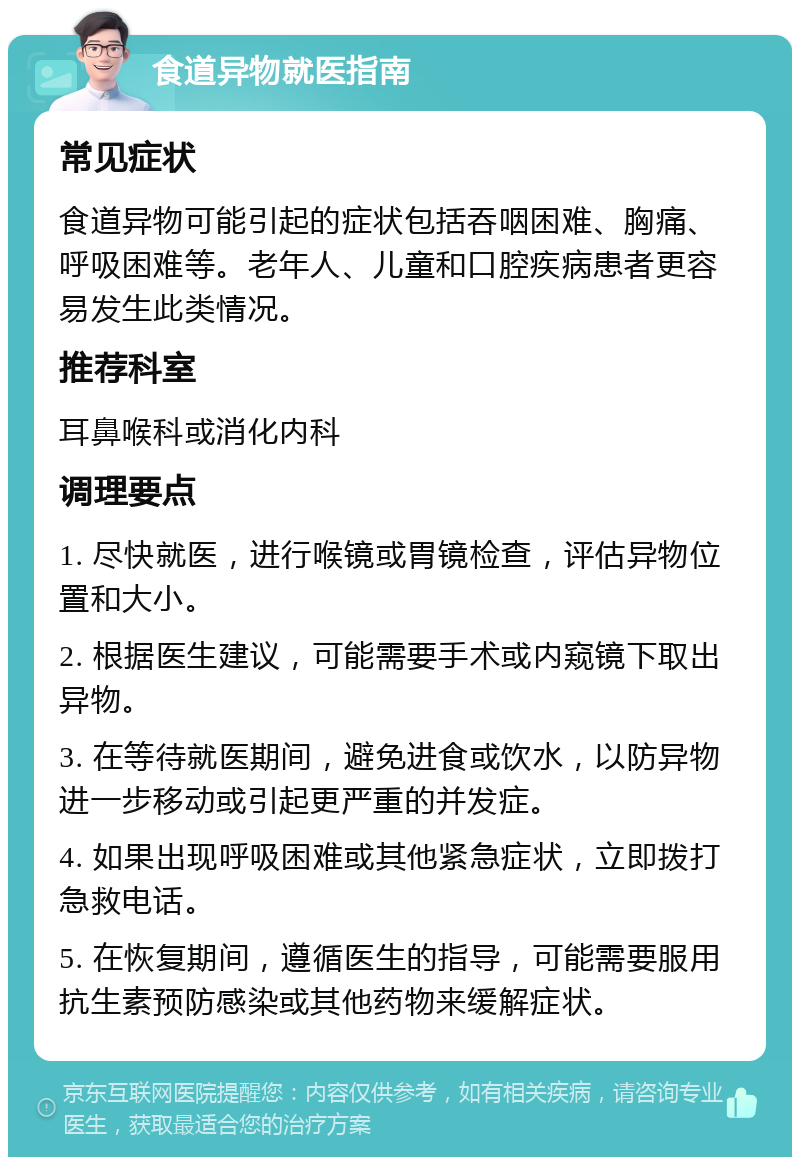 食道异物就医指南 常见症状 食道异物可能引起的症状包括吞咽困难、胸痛、呼吸困难等。老年人、儿童和口腔疾病患者更容易发生此类情况。 推荐科室 耳鼻喉科或消化内科 调理要点 1. 尽快就医，进行喉镜或胃镜检查，评估异物位置和大小。 2. 根据医生建议，可能需要手术或内窥镜下取出异物。 3. 在等待就医期间，避免进食或饮水，以防异物进一步移动或引起更严重的并发症。 4. 如果出现呼吸困难或其他紧急症状，立即拨打急救电话。 5. 在恢复期间，遵循医生的指导，可能需要服用抗生素预防感染或其他药物来缓解症状。