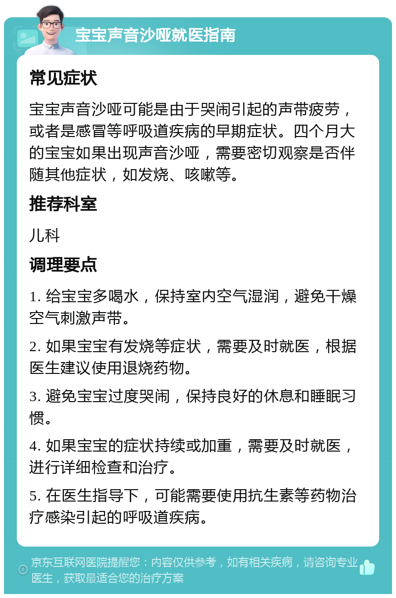 宝宝声音沙哑就医指南 常见症状 宝宝声音沙哑可能是由于哭闹引起的声带疲劳，或者是感冒等呼吸道疾病的早期症状。四个月大的宝宝如果出现声音沙哑，需要密切观察是否伴随其他症状，如发烧、咳嗽等。 推荐科室 儿科 调理要点 1. 给宝宝多喝水，保持室内空气湿润，避免干燥空气刺激声带。 2. 如果宝宝有发烧等症状，需要及时就医，根据医生建议使用退烧药物。 3. 避免宝宝过度哭闹，保持良好的休息和睡眠习惯。 4. 如果宝宝的症状持续或加重，需要及时就医，进行详细检查和治疗。 5. 在医生指导下，可能需要使用抗生素等药物治疗感染引起的呼吸道疾病。