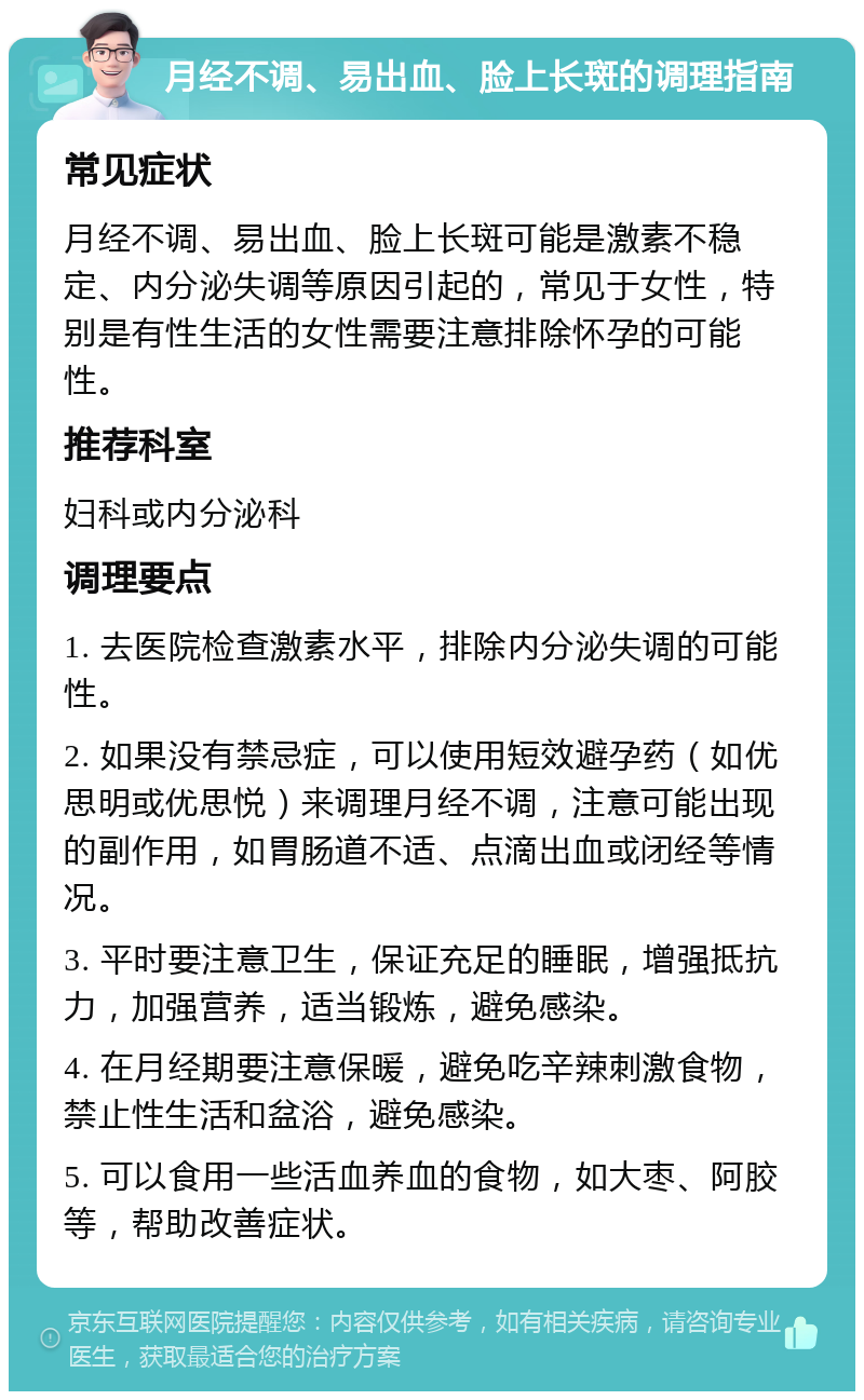 月经不调、易出血、脸上长斑的调理指南 常见症状 月经不调、易出血、脸上长斑可能是激素不稳定、内分泌失调等原因引起的，常见于女性，特别是有性生活的女性需要注意排除怀孕的可能性。 推荐科室 妇科或内分泌科 调理要点 1. 去医院检查激素水平，排除内分泌失调的可能性。 2. 如果没有禁忌症，可以使用短效避孕药（如优思明或优思悦）来调理月经不调，注意可能出现的副作用，如胃肠道不适、点滴出血或闭经等情况。 3. 平时要注意卫生，保证充足的睡眠，增强抵抗力，加强营养，适当锻炼，避免感染。 4. 在月经期要注意保暖，避免吃辛辣刺激食物，禁止性生活和盆浴，避免感染。 5. 可以食用一些活血养血的食物，如大枣、阿胶等，帮助改善症状。