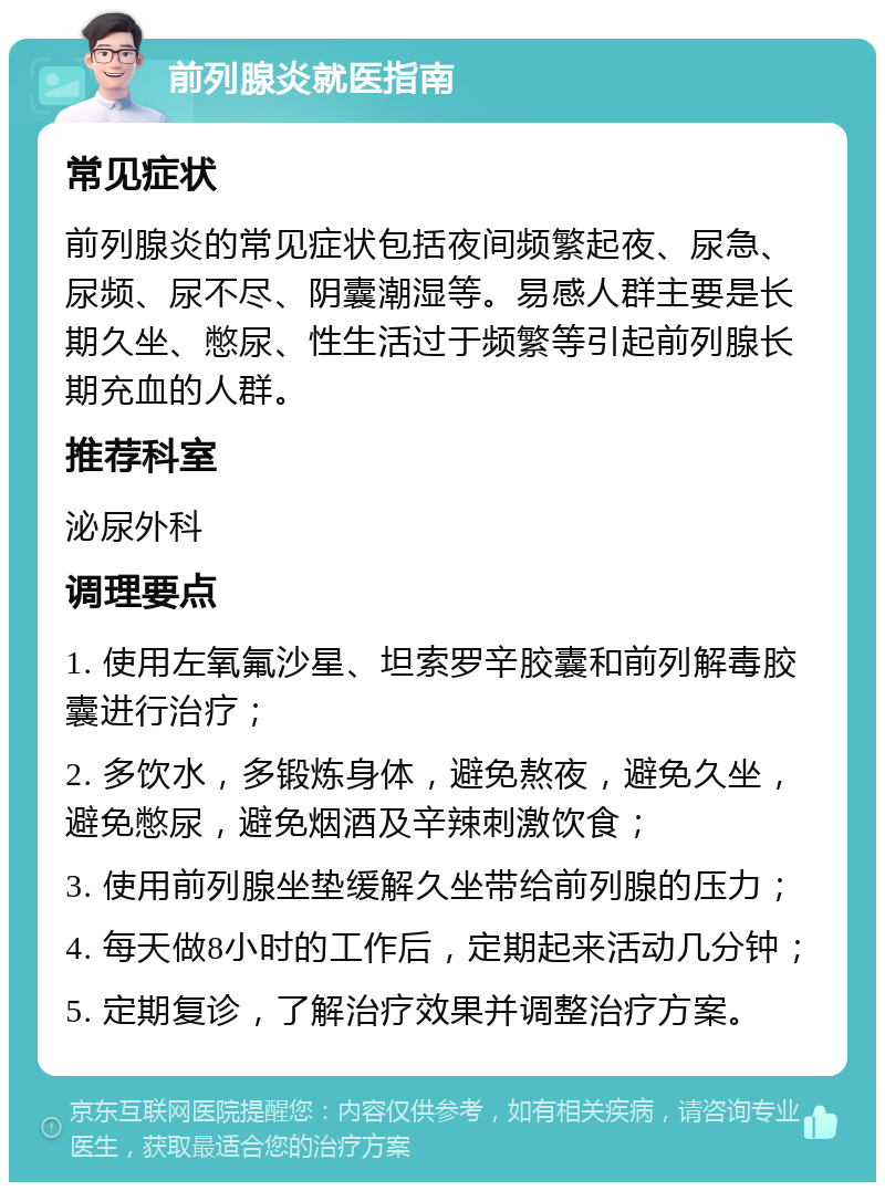 前列腺炎就医指南 常见症状 前列腺炎的常见症状包括夜间频繁起夜、尿急、尿频、尿不尽、阴囊潮湿等。易感人群主要是长期久坐、憋尿、性生活过于频繁等引起前列腺长期充血的人群。 推荐科室 泌尿外科 调理要点 1. 使用左氧氟沙星、坦索罗辛胶囊和前列解毒胶囊进行治疗； 2. 多饮水，多锻炼身体，避免熬夜，避免久坐，避免憋尿，避免烟酒及辛辣刺激饮食； 3. 使用前列腺坐垫缓解久坐带给前列腺的压力； 4. 每天做8小时的工作后，定期起来活动几分钟； 5. 定期复诊，了解治疗效果并调整治疗方案。