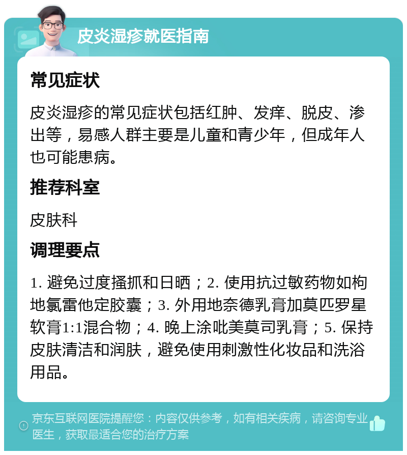 皮炎湿疹就医指南 常见症状 皮炎湿疹的常见症状包括红肿、发痒、脱皮、渗出等，易感人群主要是儿童和青少年，但成年人也可能患病。 推荐科室 皮肤科 调理要点 1. 避免过度搔抓和日晒；2. 使用抗过敏药物如枸地氯雷他定胶囊；3. 外用地奈德乳膏加莫匹罗星软膏1:1混合物；4. 晚上涂吡美莫司乳膏；5. 保持皮肤清洁和润肤，避免使用刺激性化妆品和洗浴用品。