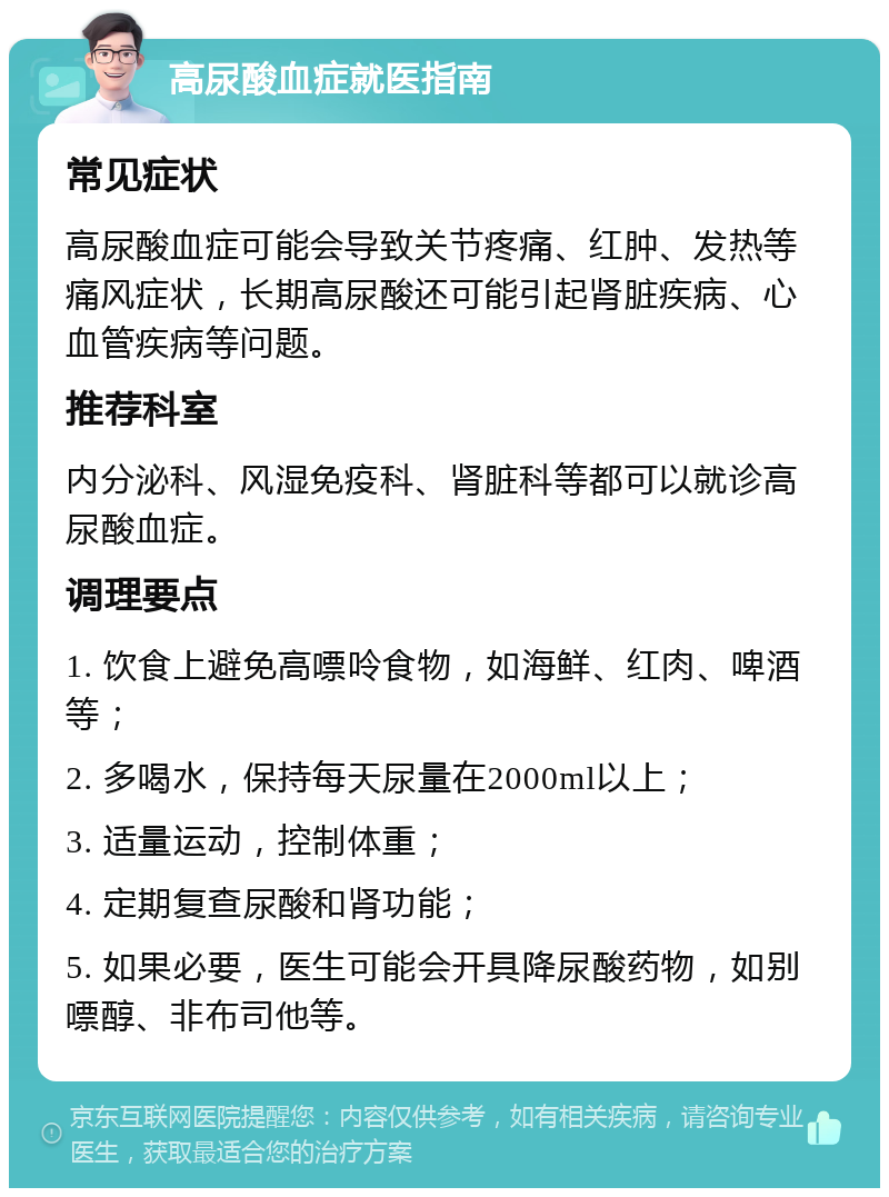 高尿酸血症就医指南 常见症状 高尿酸血症可能会导致关节疼痛、红肿、发热等痛风症状，长期高尿酸还可能引起肾脏疾病、心血管疾病等问题。 推荐科室 内分泌科、风湿免疫科、肾脏科等都可以就诊高尿酸血症。 调理要点 1. 饮食上避免高嘌呤食物，如海鲜、红肉、啤酒等； 2. 多喝水，保持每天尿量在2000ml以上； 3. 适量运动，控制体重； 4. 定期复查尿酸和肾功能； 5. 如果必要，医生可能会开具降尿酸药物，如别嘌醇、非布司他等。