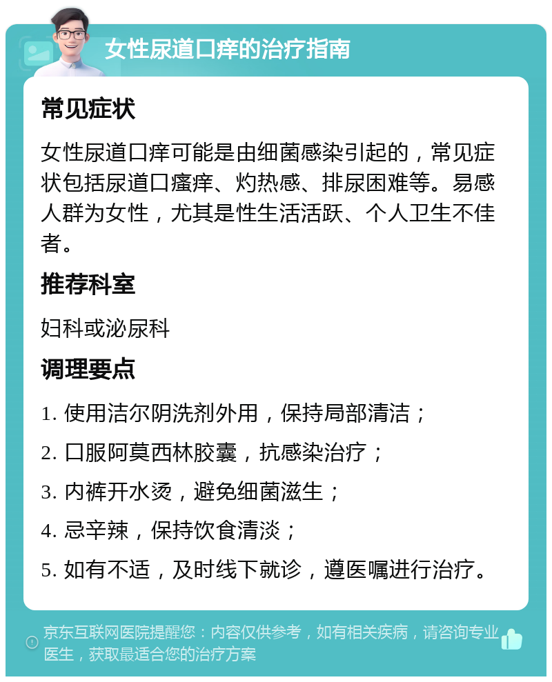 女性尿道口痒的治疗指南 常见症状 女性尿道口痒可能是由细菌感染引起的，常见症状包括尿道口瘙痒、灼热感、排尿困难等。易感人群为女性，尤其是性生活活跃、个人卫生不佳者。 推荐科室 妇科或泌尿科 调理要点 1. 使用洁尔阴洗剂外用，保持局部清洁； 2. 口服阿莫西林胶囊，抗感染治疗； 3. 内裤开水烫，避免细菌滋生； 4. 忌辛辣，保持饮食清淡； 5. 如有不适，及时线下就诊，遵医嘱进行治疗。