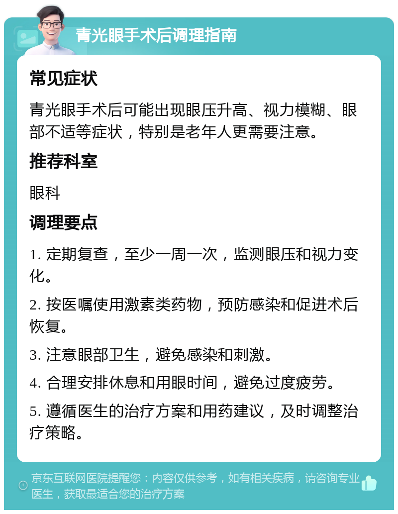 青光眼手术后调理指南 常见症状 青光眼手术后可能出现眼压升高、视力模糊、眼部不适等症状，特别是老年人更需要注意。 推荐科室 眼科 调理要点 1. 定期复查，至少一周一次，监测眼压和视力变化。 2. 按医嘱使用激素类药物，预防感染和促进术后恢复。 3. 注意眼部卫生，避免感染和刺激。 4. 合理安排休息和用眼时间，避免过度疲劳。 5. 遵循医生的治疗方案和用药建议，及时调整治疗策略。