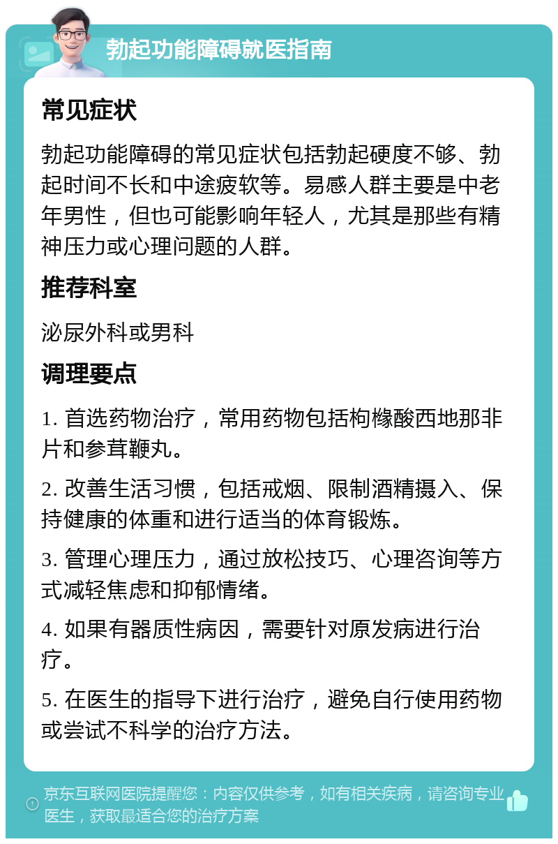 勃起功能障碍就医指南 常见症状 勃起功能障碍的常见症状包括勃起硬度不够、勃起时间不长和中途疲软等。易感人群主要是中老年男性，但也可能影响年轻人，尤其是那些有精神压力或心理问题的人群。 推荐科室 泌尿外科或男科 调理要点 1. 首选药物治疗，常用药物包括枸橼酸西地那非片和参茸鞭丸。 2. 改善生活习惯，包括戒烟、限制酒精摄入、保持健康的体重和进行适当的体育锻炼。 3. 管理心理压力，通过放松技巧、心理咨询等方式减轻焦虑和抑郁情绪。 4. 如果有器质性病因，需要针对原发病进行治疗。 5. 在医生的指导下进行治疗，避免自行使用药物或尝试不科学的治疗方法。