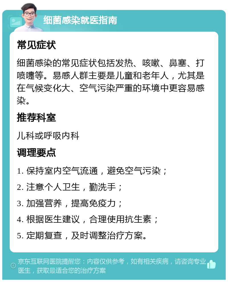 细菌感染就医指南 常见症状 细菌感染的常见症状包括发热、咳嗽、鼻塞、打喷嚏等。易感人群主要是儿童和老年人，尤其是在气候变化大、空气污染严重的环境中更容易感染。 推荐科室 儿科或呼吸内科 调理要点 1. 保持室内空气流通，避免空气污染； 2. 注意个人卫生，勤洗手； 3. 加强营养，提高免疫力； 4. 根据医生建议，合理使用抗生素； 5. 定期复查，及时调整治疗方案。