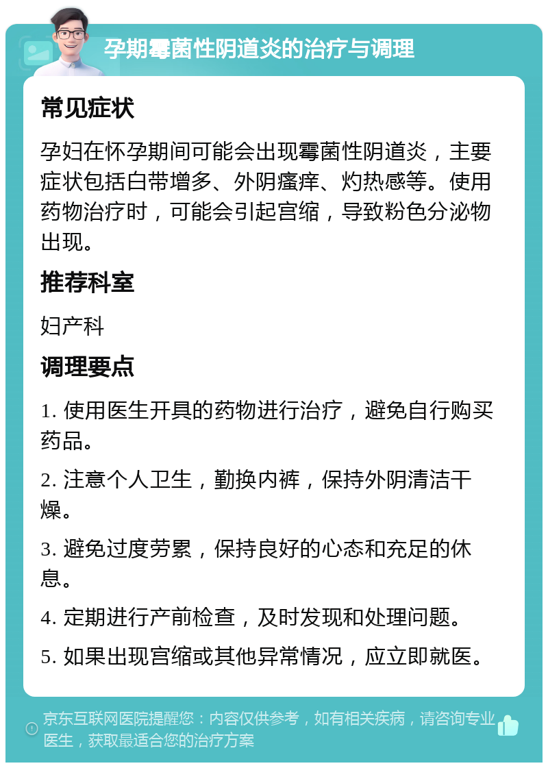 孕期霉菌性阴道炎的治疗与调理 常见症状 孕妇在怀孕期间可能会出现霉菌性阴道炎，主要症状包括白带增多、外阴瘙痒、灼热感等。使用药物治疗时，可能会引起宫缩，导致粉色分泌物出现。 推荐科室 妇产科 调理要点 1. 使用医生开具的药物进行治疗，避免自行购买药品。 2. 注意个人卫生，勤换内裤，保持外阴清洁干燥。 3. 避免过度劳累，保持良好的心态和充足的休息。 4. 定期进行产前检查，及时发现和处理问题。 5. 如果出现宫缩或其他异常情况，应立即就医。