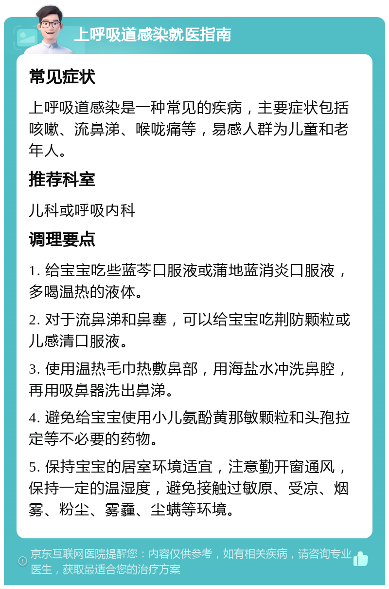 上呼吸道感染就医指南 常见症状 上呼吸道感染是一种常见的疾病，主要症状包括咳嗽、流鼻涕、喉咙痛等，易感人群为儿童和老年人。 推荐科室 儿科或呼吸内科 调理要点 1. 给宝宝吃些蓝芩口服液或蒲地蓝消炎口服液，多喝温热的液体。 2. 对于流鼻涕和鼻塞，可以给宝宝吃荆防颗粒或儿感清口服液。 3. 使用温热毛巾热敷鼻部，用海盐水冲洗鼻腔，再用吸鼻器洗出鼻涕。 4. 避免给宝宝使用小儿氨酚黄那敏颗粒和头孢拉定等不必要的药物。 5. 保持宝宝的居室环境适宜，注意勤开窗通风，保持一定的温湿度，避免接触过敏原、受凉、烟雾、粉尘、雾霾、尘螨等环境。