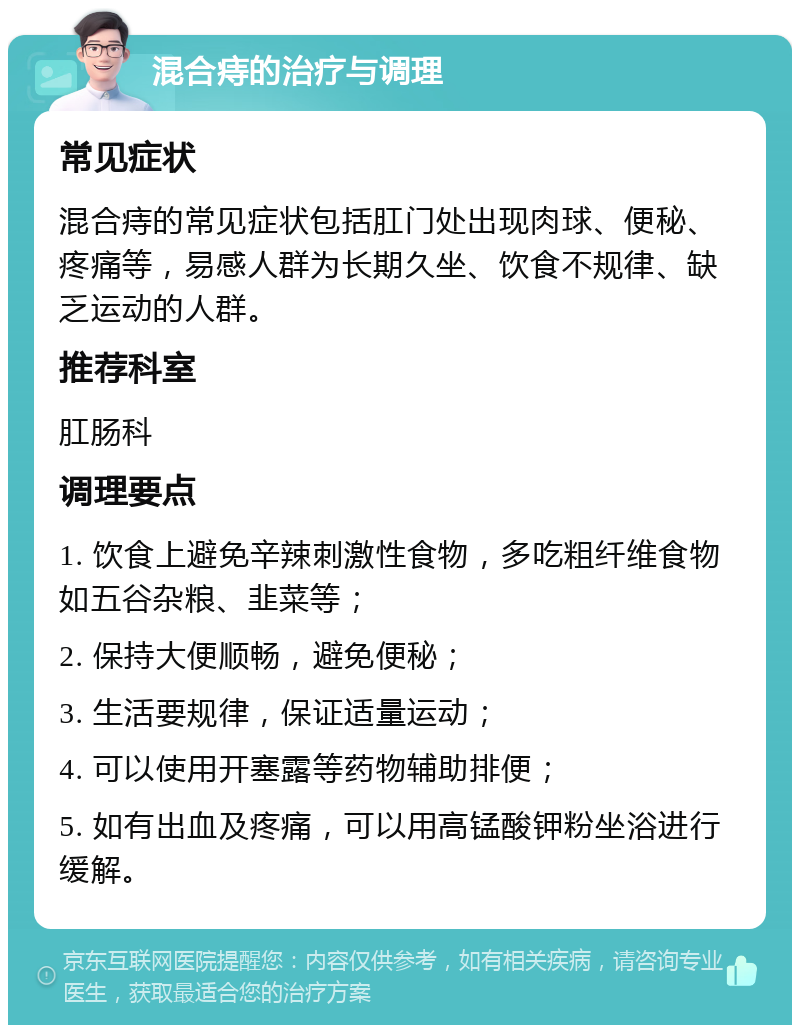 混合痔的治疗与调理 常见症状 混合痔的常见症状包括肛门处出现肉球、便秘、疼痛等，易感人群为长期久坐、饮食不规律、缺乏运动的人群。 推荐科室 肛肠科 调理要点 1. 饮食上避免辛辣刺激性食物，多吃粗纤维食物如五谷杂粮、韭菜等； 2. 保持大便顺畅，避免便秘； 3. 生活要规律，保证适量运动； 4. 可以使用开塞露等药物辅助排便； 5. 如有出血及疼痛，可以用高锰酸钾粉坐浴进行缓解。