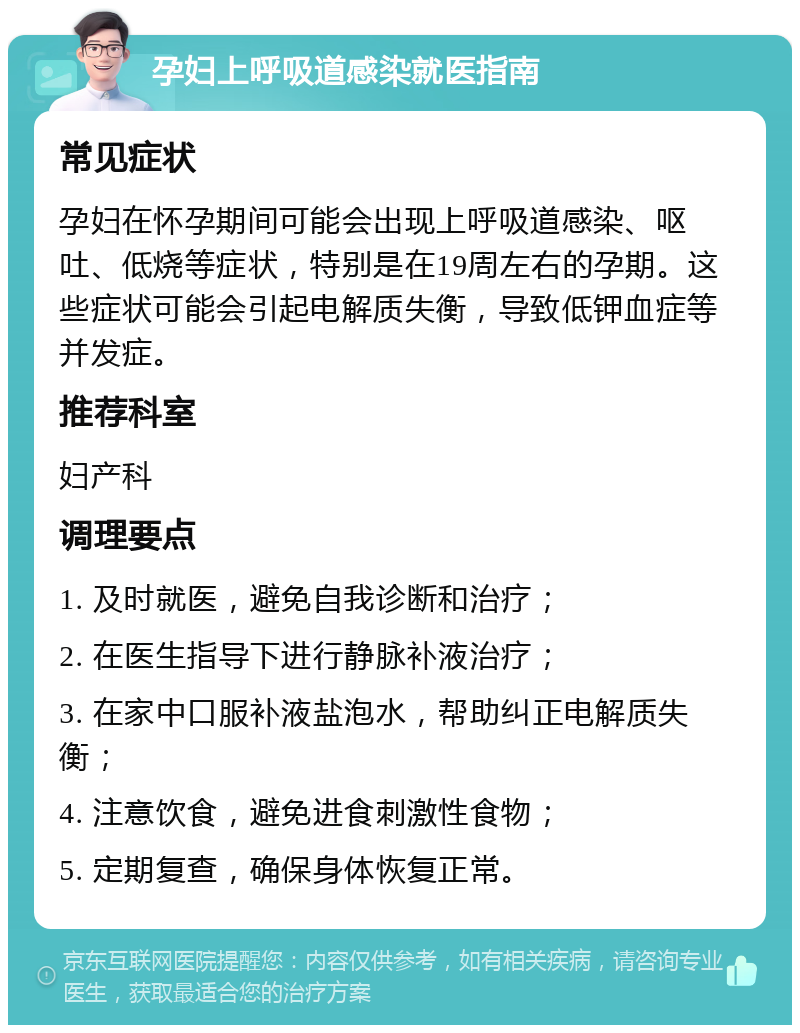 孕妇上呼吸道感染就医指南 常见症状 孕妇在怀孕期间可能会出现上呼吸道感染、呕吐、低烧等症状，特别是在19周左右的孕期。这些症状可能会引起电解质失衡，导致低钾血症等并发症。 推荐科室 妇产科 调理要点 1. 及时就医，避免自我诊断和治疗； 2. 在医生指导下进行静脉补液治疗； 3. 在家中口服补液盐泡水，帮助纠正电解质失衡； 4. 注意饮食，避免进食刺激性食物； 5. 定期复查，确保身体恢复正常。