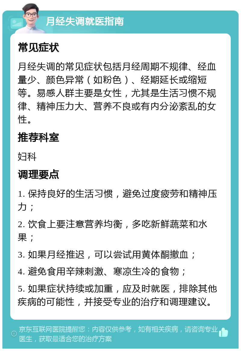 月经失调就医指南 常见症状 月经失调的常见症状包括月经周期不规律、经血量少、颜色异常（如粉色）、经期延长或缩短等。易感人群主要是女性，尤其是生活习惯不规律、精神压力大、营养不良或有内分泌紊乱的女性。 推荐科室 妇科 调理要点 1. 保持良好的生活习惯，避免过度疲劳和精神压力； 2. 饮食上要注意营养均衡，多吃新鲜蔬菜和水果； 3. 如果月经推迟，可以尝试用黄体酮撤血； 4. 避免食用辛辣刺激、寒凉生冷的食物； 5. 如果症状持续或加重，应及时就医，排除其他疾病的可能性，并接受专业的治疗和调理建议。